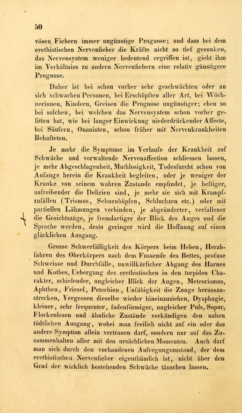 \ vösen Fiebern immer ungünstige Prognose; und dass bei dem erethistischen Nervenfieber die Kräfte nicht so tief gesunken, das Nervensystem weniger bedeutend ergriffen ist, giebt ihm im Verhältniss zu andern Nervenfiebern eine relativ günstigere Prognose. Daher ist bei schon vorher sehr geschwächten oder an sich schwachen Personen, bei Erschöpften alier Art, bei Wöch- nerinnen, Kindern, Greisen die Prognose ungünstiger; eben so bei solchen, bei welchen das Nervensystem schon vorher ge- litten hat, wie bei langer Einwirkung niederdrückender Affecte, bei Säufern, Onanisten, schon früher mit Nervenkrankheiten Behafteten. Je mehr die Symptome im Verlaufe der Krankheit auf Schwäche und vorwaltende Nervenaffection schliessen lassen, je mehr Abgeschlagenheit, Muthlosigkeit, Todesfurcht schon von Anfange herein die Krankheit begleiten, oder je weniger der Kranke von seinem wahren Zustande empfindet, je heftiger, aufreibender die Delirien sind, je mehr sie sich mit Krampf- zufällen (Trismus, Sehnenhüpfen, Schluchzen etc.) oder mit partiellen Lähmungen verbinden, je abgeänderter, verfallener die Gesichtszüge, je fremdartiger der Blick des Auges und die Sprache werden, desto geringer wird die Hoffnung auf einen glücklichen Ausgang. Grosse Schwerfälligkeit des Körpers beim Heben, Herab- fahren des Oberkörpers nach dem Fussende des Bettes, profuse Schweisse und Durchfälle, unwillkürlicher Abgang des Harnes und Kothes, Uebergang des erethistischen in den torpiden Cha- rakter, schielender, ungleicher Blick der Augen, Meteorismus, Aphthen, Friesel, Petechien, Unfähigkeit die Zunge herauszu- strecken, Vergessen dieselbe wieder hineinzuziehen, Dysphagie, kleiner, sehr frequenter, fadenförmiger, ungleicher Puls, Sopor, Flockenlesen und ähnliche Zustände verkündigen den nahen tödtlichen Ausgang, wobei man freilich nicht auf ein oder das andere Symptom allein vertrauen darf, sondern nur auf das Zu- sammenhalten aller mit den ursächlichen Momenten. Auch darf man sich durch den vorhandenen Aufregungszustand, der dem erethistischen Nerveufieber eigentümlich ist, nicht über den Grad der wirklich bestehenden Schwäche täuschen lassen.