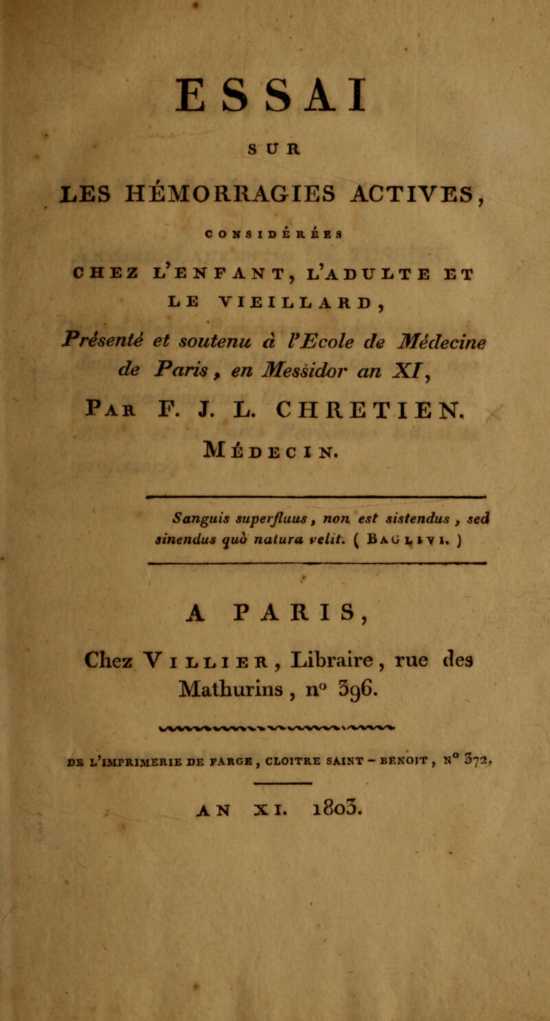 SUR LES HÉMORRAGIES ACTIVES, CONSIDEREES CHEZ L'ENFANT, l'A DULTE ET LE VIEILLARD, Présenté et soutenu à l'Ecole de Médecine de Paris , en Messidor an XI', Par F. J. L. CHRETIEN. Médecin. Sanguis superjluus, non est sistendus , sed sinendus quo natura relit. ( Baolivi. ) A PARIS, Chez Villier, Libraire, rue des Mathurins , n° 3g6. DE i/lliriUMERIE DE FARGE , CLOITRE SAINT - BENOIT , N° 5l1. AN XI. i8o5.