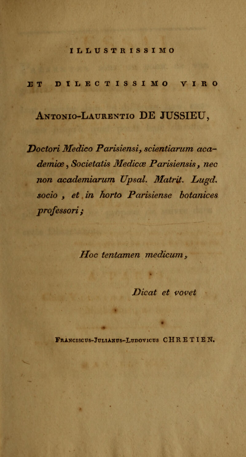 ILLUSTRISSIMO ET DIIiECTISSIMO VIRO Antonio-Laurentio DE JUSSIEU, Doctori Medico Parisiensi, scientiarum aca- demiœ, Societatls Medlcœ Parisiensis > nec non academiarum Upsal. flfatrit. Lugd. socio y et in horto Parisiense botanices professori; Hoc tentamen medicum, Dicat et vovet FnANciscus-JuLiÀNtfs-LTiDOvicTjs CHRETIEN.