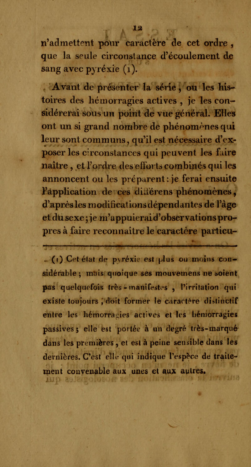 1U n'admettent pour caractère de cet ordre , que la seule circonstance d'écoulement de sang avec pyréxïe (1). Avant de présenter la série, ou les his- toires des hémorragies actives , je les con- sidérerai sous un point de vue général. Elles ont un si grand nombre de phénomènes qui leur sont communs, qu'il est nécessaire d'ex- poser les circonstances qui peuvent les faire naître , et l'ordre des efforts combinés qui les annoncent ou les préparent : je ferai ensuite F application de ces dkiérens phénomènes, d'après les modificationsdépendantes de l'âge et du sexe ; je m'a ppuierai d'observations pro- pres à faire reconnaître le caractère partieu- . (i) Cet état de pvréxic- est plus ou moins con- sidérable; mais quoique ses mouvemens ne soient pas quelquefois très - manifestas , l'irritation qui existe toujours '. doit former le caractère distinctif entre les hémorragies actives et les hémorragies passives 5 elle est portée à un degré très-marqué dans les premières , et est à peine sensible dans les dernières. C'est elle qui indique l'espèce de traite- ment convenable aux unes et aux autres.