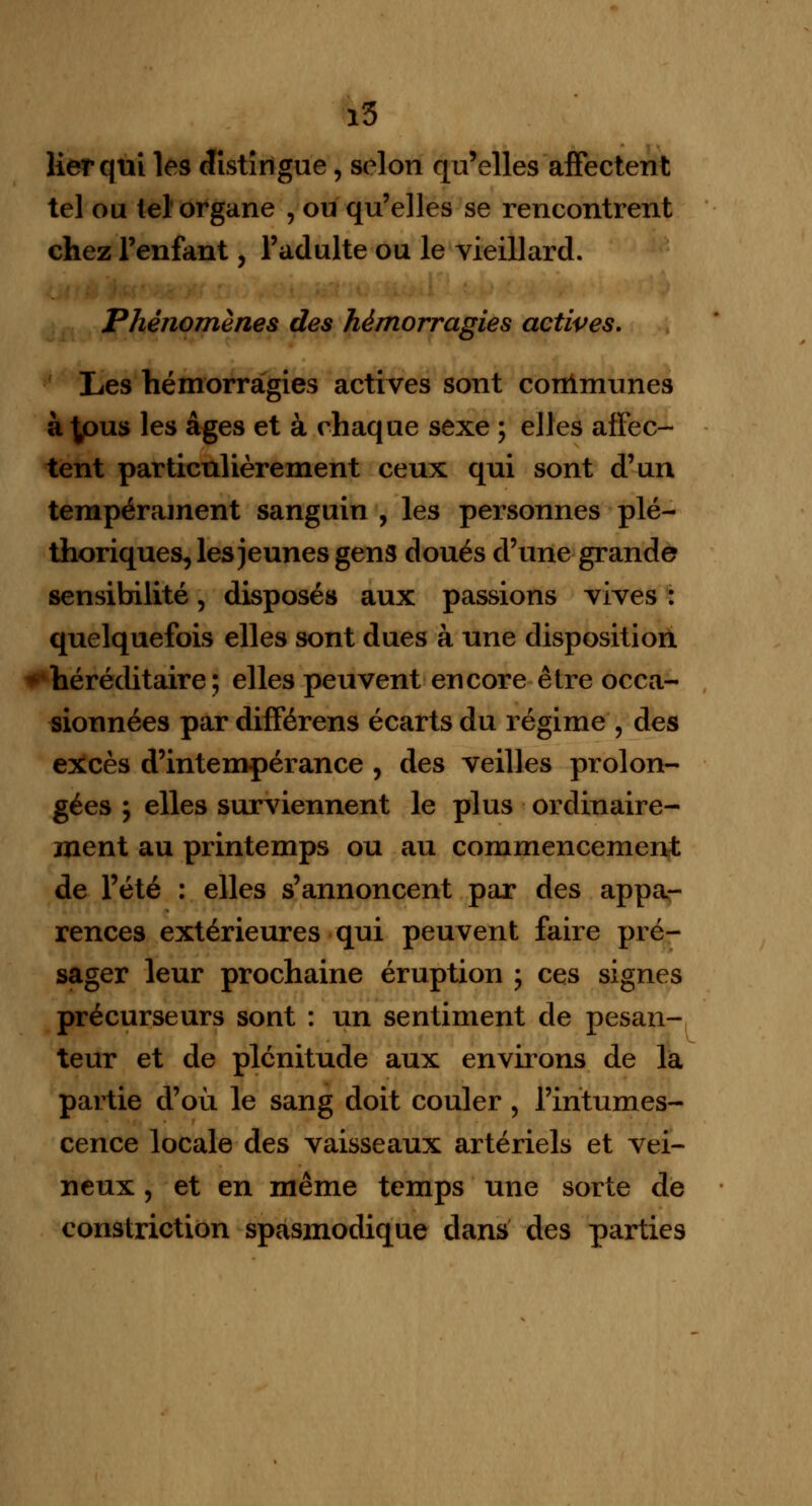 i5 lier qui les distingue, selon qu'elles affectent tel ou tel organe , ou qu'elles se rencontrent chez l'enfant, l'adulte ou le vieillard. Phénomènes des hémorragies actives. Les hémorragies actives sont conlmunes à^ous les âges et à chaque sexe ; elles affec- tent particulièrement ceux qui sont d'un tempérament sanguin , les personnes plé- thoriques, les jeunes gens doués d'une grande sensibilité, disposés aux passions vives : quelquefois elles sont dues à une disposition héréditaire; elles peuvent encore être occa- sionnées par différens écarts du régime , des excès d'intempérance , des veilles prolon- gées ; elles surviennent le plus ordinaire- ment au printemps ou au commencement de l'été : elles s'annoncent par des appa- rences extérieures qui peuvent faire pré- sager leur prochaine éruption ; ces signes précurseurs sont : un sentiment de pesan- teur et de plénitude aux environs de la partie d'où le sang doit couler , l'intumes- cence locale des vaisseaux artériels et vei- neux , et en même temps une sorte de constriction spasmodique dans des parties