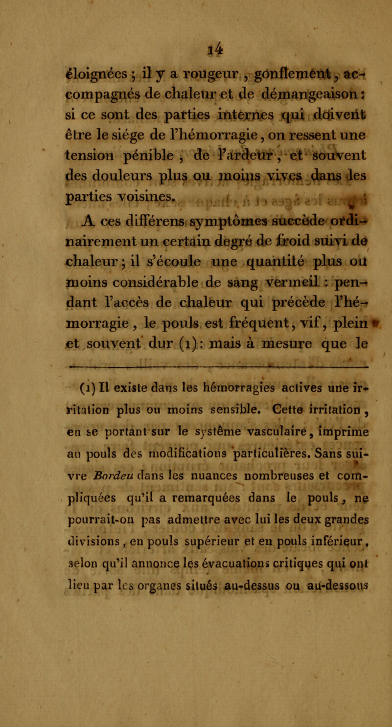 éloignées ; il y a rougeur , gonflement, ac- compagnés de chaleur et de démangeaison : si ce sont des parties internes qui doivent être le siège de l'hémorragie, on ressent une tension pénible , de l'ardeur , et souvent des douleurs plus ou moins vives dans les parties voisines. A ces différens symptômes succède ordi- nairement un certain degré de froid suivi de chaleur \ il s'écoule une quantité plus ou moins considérable de sang vermeil : pen- dant l'accès de chaleur qui précède l'hé- morragie , le pouls est fréquent, vif, plein • et souvent dur (1): mais à mesure que le Wl .,. ■ ■ ■ ■ , - ■»-———- - i ■■ ■ 1 *■ ■ ■ ■! ■- ■— ,, - ■ — (1) Il existe dans les hémorragies actives une ir- ritation plus ou moins sensible. Cette irritation , en se portant sur le système vasculaire, imprime au pouls des modifications particulières. Sans sui- vre Bordeu dans les nuances nombreuses et com- pliquées qu'il a remarquées dans le pouls, ne pourrait-on pas admettre avec lui les deux grandes divisions , en pouls supérieur et en pouls inférieur, selon qu'il annonce les évacuations critiques qui ont lieu par les organes situés au-dessus ou au-dessous