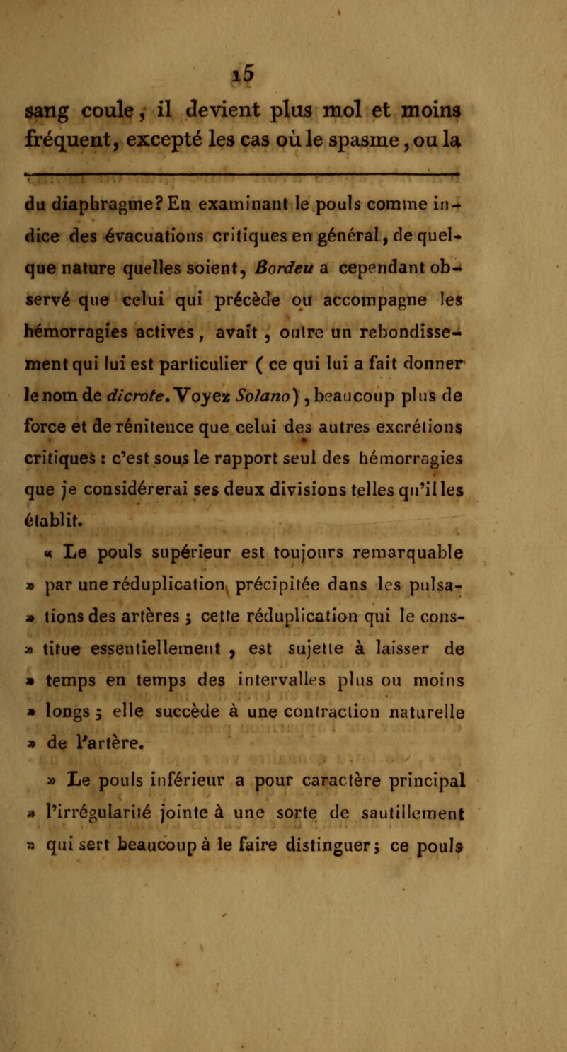 sang coule, il devient plus mol et moins fréquent, excepté les cas où le spasme, ou la du diaphragme? En examinant le pouls comme in- dice des évacuations critiques en général, de quel- que nature quelles soient, Bordeu a cependant ob- servé que celui qui précède ou accompagne les hémorragies actives , avait , outre un rebondisse- ment qui lui est particulier ( ce qui lui a fait donner le nom de dicrote. Voyez Solano) , beaucoup plus de force et derénitence que celui des autres excrétions critiques : c'est sous le rapport seul des hémorragies que je considérerai ses deux divisions telles qu'il les établit. « Le pouls supérieur est toujours remarquable » par une réduplicationy précipitée dans les puisa- it tions des artères 5 cette réduplication qui le cons- » titue essentiellement , est sujette à laisser de » temps en temps des intervalles plus ou moins » longs ; elle succède à une contraction naturelle » de l'artère. » Le pouls inférieur a pour caractère principal » l'irrégularité jointe à une sorte de sautillement » qui sert beaucoup à le faire distinguer; ce pouls
