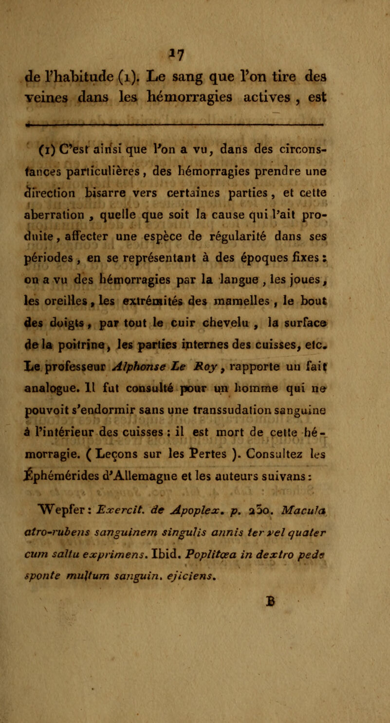 *7 de l'habitude (1). Le sang que Ton tire des veines dans les hémorragies actives , est » I I !.. | , ... -. . 11.1, M . , I . (i) C'est ainsi que l'on a vu, dans des circons- tances particulières, des hémorragies prendre une direction bisarre vers certaines parties, et cette aberration , quelle que soit la cause qui l'ait pro- duite , affecter une espèce de régularité dans ses périodes , en se représentant à des époques fixes : on a vu des hémorragies par la langue , les joues, les oreilles> les extrémités des mamelles , le bout des doigts, par tout le cuir chevelu , la surface delà poitrine, les parties internes des cuisses, etc. Le professeur Alphonse Le Roy 9 rapporte un fait analogue. Il fut consulté pour un homme qui ne pouvoit s'endormir sans une transsudation sanguine à l'intérieur des cuisses; il est mort de cette hé- morragie. ( Leçons sur les Pertes ). Consultez les Éphémérides d'Allemagne et les auteurs suivans : Wepfer: Exercit. de Apoplex. p. a5o. Macula atro-rubens sanguinem singulis annis ter vel quater cum sàltu exprimens. Ibid. Poplitçea in dextro peds sponte mujtum sanguin* ej'iciens, B