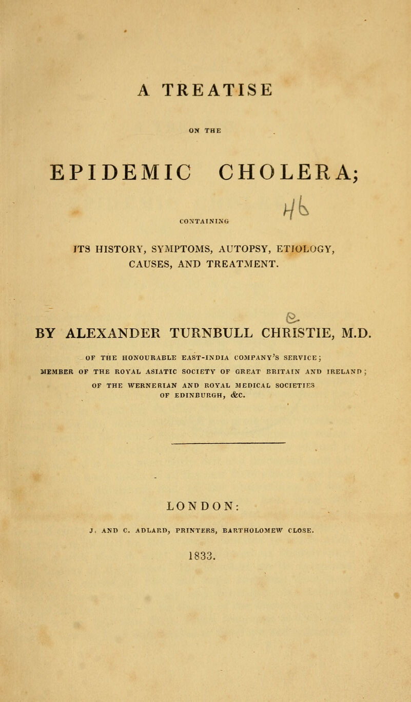 A TREATISE ON THE EPIDEMIC CHOLERA; CONTAINING ITS HISTORY, SYMPTOMS, AUTOPSY, ETIOLOGY, CAUSES, AND TREATMENT. BY ALEXANDER TURNBULL CHRISTIE, M.D. ^OF THE HONOURABLE EAST-INDIA COMPANY'S SERVICE; MEMBER OF THE ROYAL ASIATIC SOCIETY OF GREAT BRITAIN AND IRELAND; OF THE WERNERIAN AND ROYAL MEDICAL SOCIETIES OF EDINBURGH, &C. LONDON: J. AND C. ADLARD, PRINTERS, BARTHOLOMEW CLOSE. 1833.