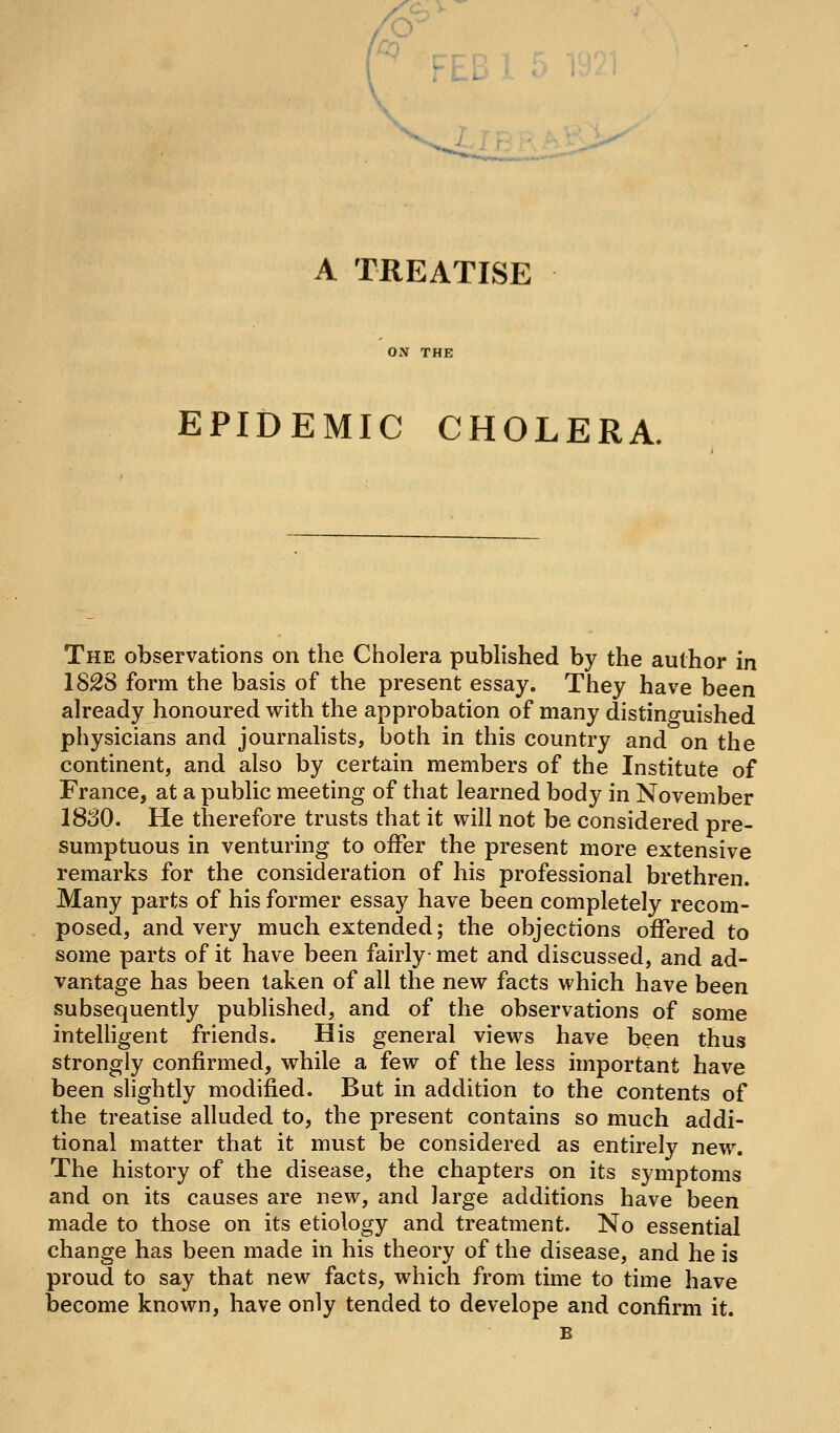 '/oo FEB 1 r A TREATISE ON THE EPIDEMIC CHOLERA. The observations on the Cholera pubhshed by the author in 1828 form the basis of the present essay. They have been already honoured with the approbation of many distino-uished physicians and journalists, both in this country and on the continent, and also by certain members of the Institute of France, at a public meeting of that learned body in November 1830. He therefore trusts that it will not be considered pre- sumptuous in venturing to offer the present more extensive remarks for the consideration of his professional brethren. Many parts of his former essay have been completely recom- posed, and very much extended; the objections offered to some parts of it have been fairly met and discussed, and ad- vantage has been taken of all the new facts which have been subsequently published, and of the observations of some intelligent friends. His general views have been thus strongly confirmed, while a few of the less important have been shghtly modified. But in addition to the contents of the treatise alluded to, the present contains so much addi- tional matter that it must be considered as entirely new. The history of the disease, the chapters on its symptoms and on its causes are new, and large additions have been made to those on its etiology and treatment. No essential change has been made in his theory of the disease, and he is proud to say that new facts, which from time to time have become known, have only tended to develope and confirm it.