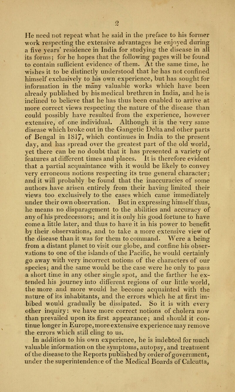 He need not re])eat what he said in the preface to his former work respecting the extensive advantages he enjoyed during a five years' residence in India for studying the disease in all its forms; for he hopes that the following pages will be found to contain sufficient evidence of them. At the same time, he wishes it to be distinctly understood that he has not confined himself exclusively to his own experience, but has sought for information in the many valuable works which have been already published by his medical bretkren in India, and he is inclined to believe that he has thus been enabled to arrive at more correct views respecting the nature of the disease than could possibly have resulted from the experience, however extensive, of one individual. Although it is the very same disease which broke out in the Gangetic Delta and other parts of Bengal in 1817? which continues in India to the present day, and has spread over the greatest part of the old world, yet there can be no doubt that it has presented a variety of features at different times and places. It is therefore evident that a partial acquaintance with it would be likely to convey very erroneous notions respecting its true general character; and it will probably be found that the inaccuracies of some authors have arisen entirely from their having limited their views too exclusively to the cases which came immediately under their own observation. But in expressing himself thus, he means no disparagement to the abilities and accuracy of any of his predecessors; and it is only his good fortune to have come a little later, and thus to have it in his power to benefit by their observations, and to take a more extensive view of the disease than it was for them to command. Were a being from a distant planet to visit our globe, and confine his obser- vations to one of the islands of the Pacific, he would certainly go away with very incorrect notions of the characters of our species; and the same would be the case were he only to pass a short time in any other single spot, and the farther he ex- tended his journey into difierent regions of our little world, the more and more would he become acquainted with the nature of its inhabitants, and the errors which he at first im- bibed would gradually be dissipated. So it is with every other inquiry: we have more correct notions of cholera now than prevailed upon its first appearance; and should it con- tinue longer in Europe, more extensive experience may remove the errors which still cling to us. In addition to his own experience, he is indebted for much valuable information on the symptoms, autopsy, and treatment of the disease to the Reports published by order of government, under the superintendence of the Medical Boards of Calcutta,