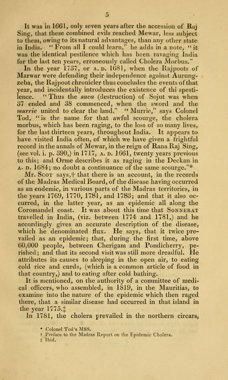 It was in 1661, only seven years after the accession of Raj Sing, that these combined evils reached Mewar, less subject to them, owing to its natural advantages, than any other state in India. From all I could learn, he adds in a note, *' it was the identical pestilence which has been ravaging India for the last ten years, erroneously called Cholera Morbus. In the year 17o7, or a. d. 1681, when the Rajpoots of Marwar were defending their independence against Aurung- zeba, the Rajpoot chronicler thus concludes the events of that year, and incidentally introduces the existence of thi spesti- lence. *' Thus the saca (destruction) of Sojut was when S7 ended and 38 commenced, when the sword and the murrie united to clear the land, ** Murrie, says Colonel Tod, ** is the name for that awful scourge, the cholera morbus, which has been raging, to the loss of so many lives, for the last thirteen years, throughout India. It appears to have visited India often, of which we have given a frightful record in the annals of Mewar, in the reign of Rana Raj Sing, (see vol. i. p. 390,) in 1717, a. d. 1661, twenty years previous to this; and Orme describes it as raging in the Deckan in A. D. 1684; no doubt a continuance of the same scourge.* Mr. Scot says,t that there is an account, in the records of the Madras Medical Board, of the disease having occurred as an endemic, in various parts of the Madras territories, in the years 1769, 1770, 1781, and 1783; and that it also oc- curred, in the latter year, as an epidemic all along the Coromandel coast. It was about this time that Sonnerat travelled in India, (viz. between 1774 and ,1781,) and he accordingly gives an accurate description of the disease, which he denominated flux. He says, that it twice pre- vailed as an epidemic; that, during the first time, above 60,000 people, between Cherigam and Pondicherry, pe- rished; and that its second visit was still more dreadful. He attributes its causes to sleeping in the open air, to eating cold rice and curds, (which is a common article of food in that country,) and to eating after cold bathing. It is mentioned, on the authority of a committee of medi- cal officers, who assembled, in 1819, in the Mauritias, to examine into the nature of the epidemic which then raged there, that a similar disease had occurred in that island in the year 1775.J In 1781, the cholera prevailed in the northern circars, * Colonel Tod's MSS. t Preface to the Madras Report on the Epidemic Cholera. t Ibid.