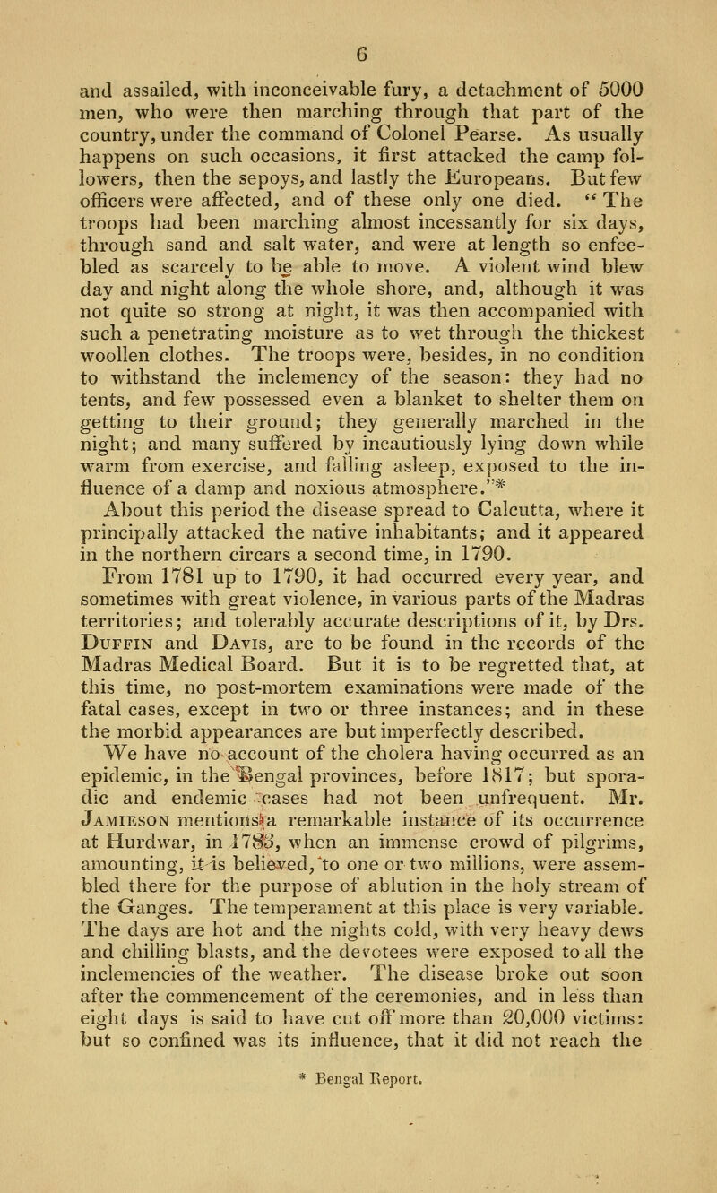 and assailed, with inconceivable fury, a detachment of 5000 men, who were then marching through that part of the country, under the command of Colonel Pearse. As usually happens on such occasions, it first attacked the camp fol- lowers, then the sepoys, and lastly the Europeans. But few officers were affected, and of these only one died.  The troops had been marching almost incessantly for six days, through sand and salt water, and were at length so enfee- bled as scarcely to be able to move. A violent wind blew day and night along the whole shore, and, although it was not quite so strong at night, it was then accompanied with such a penetrating moisture as to wet through the thickest woollen clothes. The troops were, besides, in no condition to withstand the inclemency of the season: they had no tents, and few possessed even a blanket to shelter them on getting to their ground; they generally marched in the night; and many suffered by incautiously lying down while warm from exercise, and failing asleep, exposed to the in- fluence of a damp and noxious atmosphere.* About this period the disease spread to Calcutta, where it principally attacked the native inhabitants; and it appeared in the northern circars a second time, in 1790. From 1781 up to 1790, it had occurred every year, and sometimes with great violence, in various parts of the Madras territories; and tolerably accurate descriptions of it, by Drs. DuFFiN and Davis, are to be found in the records of the Madras Medical Board. But it is to be regretted that, at this time, no post-mortem examinations were made of the fatal cases, except in two or three instances; and in these the morbid appearances are but imperfectly described. We have no account of the cholera having occurred as an epidemic, in the^Sengal provinces, before 1(S17; but spora- dic and endemic cases had not been iinfrequent. Mr. Jamieson mentions^a remarkable instance of its occurrence at Hurdwar, in llSo, when an immense crowd of pilgrims, amounting, it is beli6Yed,'to one ortv/o millions, were assem- bled there for the purpose of ablution in the holy stream of the Ganges. The temperament at this place is very variable. The days are hot and the nights cold, with very heavy dews and chilling blasts, and the devotees were exposed to all the inclemencies of the weather. The disease broke out soon after the commencement of the ceremonies, and in less than eight days is said to have cut off more than 20,000 victims: but so confined was its influence, that it did not reach the * Bengal Eeport.