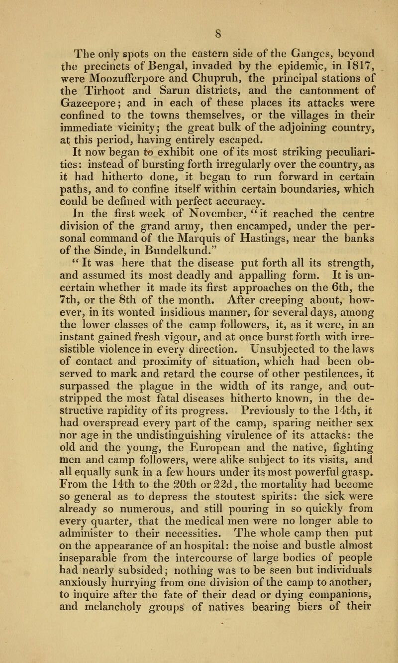The only spots on the eastern side of the Ganges, beyond the precincts of Bengal, invaded by the epidemic, in 1817, were MoozufFerpore and Chupruh, the principal stations of the Tirhoot and Sarun districts, and the cantonment of Gazeepore; and in each of these places its attacks were confined to the towns themselves, or the villages in their immediate vicinity; the great bulk of the adjoining country, at this period, having entirely escaped. It now began to exhibit one of its most striking peculiari- ties: instead of bursting forth irregularly over the country, as it had hitherto done, it began to run forward in certain paths, and to confine itself within certain boundaries, which could be defined with perfect accuracy. In the first week of November, it reached the centre division of the grand army, then encamped, under the per- sonal command of the Marquis of Hastings, near the banks of the Sinde, in Bundelkund. It was here that the disease put forth all its strength, and assumed its most deadly and appalling form. It is un- certain whether it made its first approaches on the 6th, the 7th, or the 8th of the month. After creeping about, how- ever, in its wonted insidious manner, for several days, among the lower classes of the camp followers, it, as it were, in an instant gained fresh vigour, and at once burst forth with irre- sistible violence in every direction. Unsubjected to the laws of contact and proximity of situation, which had been ob- served to mark and retard the course of other pestilences, it surpassed the plague in the width of its range, and out- stripped the most fatal diseases hitherto known, in the de- structive rapidity of its progress. Previously to the 14th, it had overspread every part of the camp, sparing neither sex nor age in the undistinguishing virulence of its attacks: the old and the young, the European and the native, fighting men and camp followers, were alike subject to its visits, and all equally sunk in a few hours under its most powerful grasp. From the 14th to the 20th or^M, the mortality had become so general as to depress the stoutest spirits: the sick were already so numerous, and still pouring in so quickly from every quarter, that the medical men were no longer able to administer to their necessities. The whole camp then put on the appearance of an hospital: the noise and bustle almost inseparable from the intercourse of large bodies of people had nearly subsided; nothing was to be seen but individuals anxiously hurrying from one division of the camp to another, to inquire after the fate of their dead or dying companions, and melancholy groups of natives bearing biers of their
