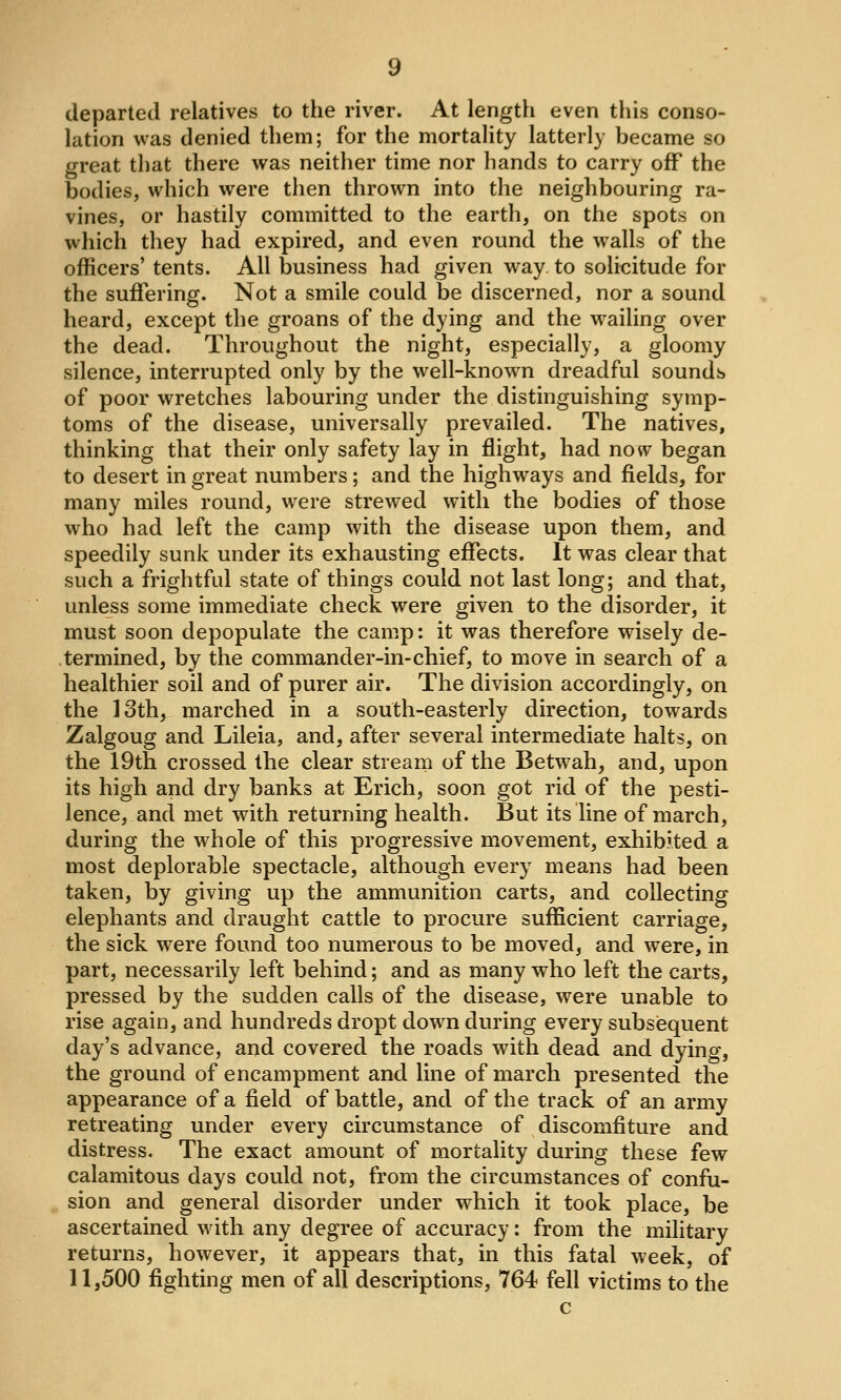 departed relatives to the river. At length even this conso- lation was denied them; for the mortality latterly became so great that there was neither time nor hands to carry off the bodies, which were then thrown into the neighbouring ra- vines, or hastily committed to the earth, on the spots on which they had expired, and even round the walls of the officers' tents. All business had given way. to solicitude for the suffering. Not a smile could be discerned, nor a sound heard, except the groans of the dying and the wailing over the dead. Throughout the night, especially, a gloomy silence, interrupted only by the well-known dreadful sounds of poor wretches labouring under the distinguishing symp- toms of the disease, universally prevailed. The natives, thinking that their only safety lay in flight, had now began to desert in great numbers; and the highways and fields, for many miles round, were strewed with the bodies of those who had left the camp with the disease upon them, and speedily sunk under its exhausting effects. It was clear that such a frightful state of things could not last long; and that, unless some immediate check were given to the disorder, it must soon depopulate the camp: it was therefore wisely de- .termined, by the commander-in-chief, to move in search of a healthier soil and of purer air. The division accordingly, on the ]3th, marched in a south-easterly direction, towards Zalgoug and Lileia, and, after several intermediate halts, on the 19th crossed the clear stream of the Betwah, and, upon its high and dry banks at Erich, soon got rid of the pesti- lence, and met with returning health. But its line of march, during the whole of this progressive movement, exhibited a most deplorable spectacle, although every means had been taken, by giving up the ammunition carts, and collecting elephants and draught cattle to procure sufficient carriage, the sick were found too numerous to be moved, and were, in part, necessarily left behind; and as many who left the carts, pressed by the sudden calls of the disease, were unable to rise again, and hundreds dropt down during every subsiequent day's advance, and covered the roads with dead and dying, the ground of encampment and line of march presented the appearance of a field of battle, and of the track of an army retreating under every circumstance of discomfiture and distress. The exact amount of mortality during these few calamitous days could not, from the circumstances of confu- sion and general disorder under which it took place, be ascertained with any degree of accuracy: from the military returns, however, it appears that, in this fatal week, of 11,500 fighting men of all descriptions, 764 fell victims to the c