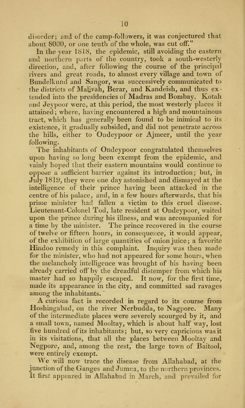 disorder; and of the camp-followers, it was conjectured that about 8000, or one tenth of the whole, was cut off. In the year 1818, the epidemic, still avoiding the eastern and northern parts of the country, took a south-westerly direction, and, after following the course of the principal rivers and great roads, to almost every village and town of Bundelkund and Sangor, was successively communicated to the districts of Maij.vah, Berar, and Kandeish, and thus ex- tended into the presidencies of Madras and Bombay. Kotah and Jeypoor were, at this period, the most westerly places it attained; where, having encountered a high and mountainous tract, which has generally been found to be inimical to its existence, it gradually subsided, and did not penetrate across the hills, either to Ondeypoor or Ajmeer, until the year following. The inhabitants of Ondeypoor congratulated themselves upon having so long been exempt from the epidemic, and vainly hoped that their eastern mountains would continue to oppose a sufficient barrier against its introduction; but, in July 1819, they were one day astonished and dismayed at the intelligence of their prince having been attacked in the centre of his palace, and, in a few hours afterwards, that his prime minister had fallen a victim to this cruel disease. Lieutenant-Colonel Tod, late resident at Ondeypoor, waited upon the prince during his illness, and was accompanied for a time by the minister. The prince recovered in the course of twelve or fifteen hours, in consequence, it would appear, of the exhibition of large quantities of onion juice; a favorite Hindoo remedy in this complaint. Inquiry was then made for the minister, who had not appeared for some hours, when the melancholy intelligence was brought of his having been already carried off by the dreadful distemper from which his master had so happily escaped. It now, for the first time, made its appearance in the city, and committed sad ravages among the inhabitants.' A curious fact is recorded in regard to its course from Hoshingabad, on the river Nerbudda, to Nagpore. Many of the intermediate places were severely scourged by it, and a small town, named Mooltay, which is about half way, lost five hundred of its inhabitants; but, so very capricious was it in its visitations, that all the places between Mooltay and Negpore, and, among the rest, the large town of Baitool, were entirely exempt. We will now trace the disease from Allahabad, at the junction of the Ganges and Jumna, to the northern provinces. It first appeared in Allahabad in March, and prevailed for