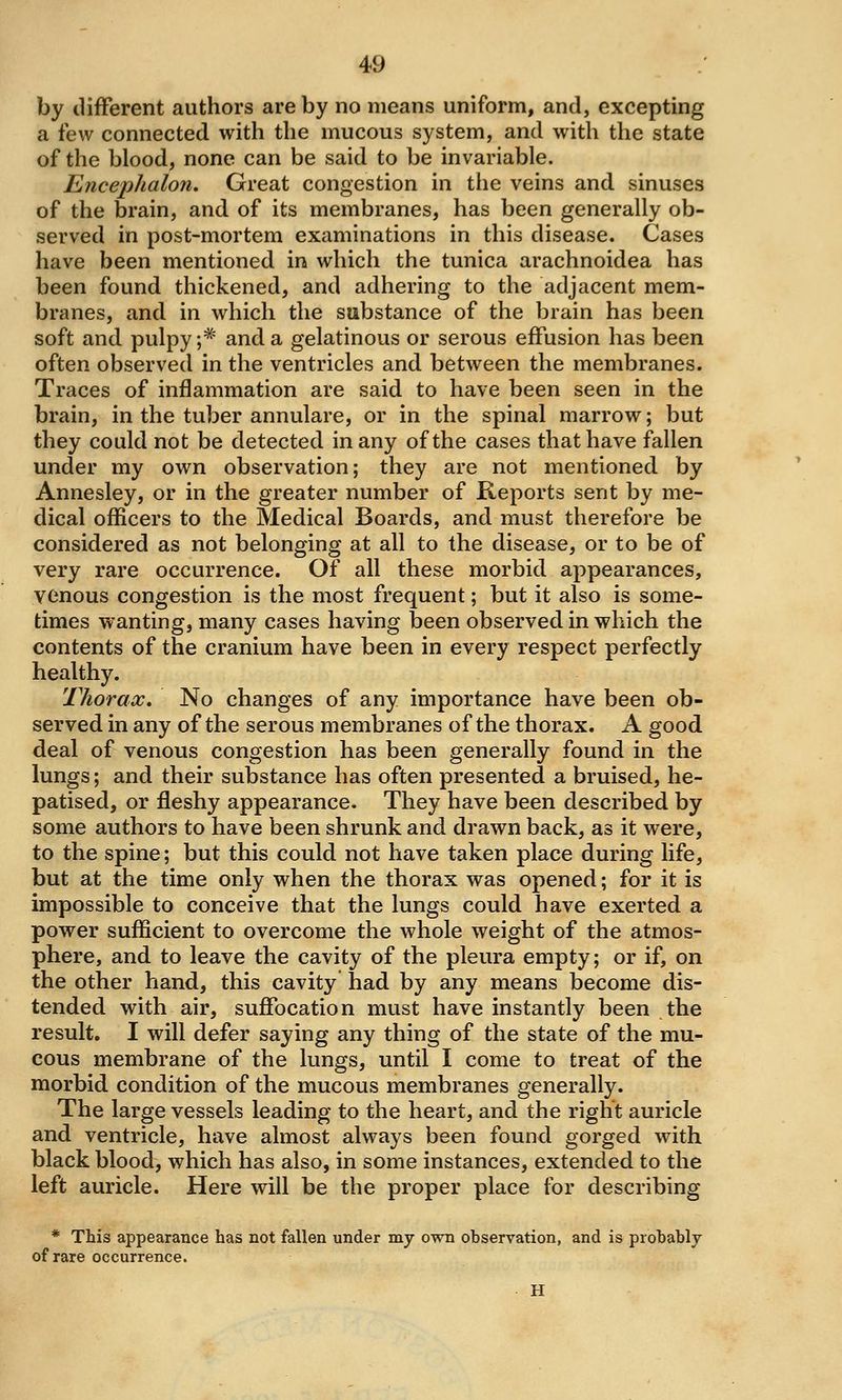 by different authors are by no means uniform, and, excepting a few connected with the mucous system, and with the state of the blood, none can be said to be invariable. Encephalon, Great congestion in the veins and sinuses of the brain, and of its membranes, has been generally ob- served in post-mortem examinations in this disease. Cases have been mentioned in which the tunica arachnoidea has been found thickened, and adhering to the adjacent mem- branes, and in which the substance of the brain has been soft and pulpy ;^' and a gelatinous or serous effusion has been often observed in the ventricles and between the membranes. Traces of inflammation are said to have been seen in the brain, in the tuber annulare, or in the spinal marrow; but they could not be detected in any of the cases that have fallen under my own observation; they are not mentioned by Annesley, or in the greater number of Reports sent by me- dical officers to the Medical Boards, and must therefore be considered as not belonging at all to the disease, or to be of very rare occurrence. Of all these morbid appearances, venous congestion is the most frequent; but it also is some- times wanting, many cases having been observed in which the contents of the cranium have been in every respect perfectly healthy, Tliorax, No changes of any importance have been ob- served in any of the serous membranes of the thorax. A good deal of venous congestion has been generally found in the lungs; and their substance has often presented a bruised, he- patised, or fleshy appearance. They have been described by some authors to have been shrunk and drawn back, as it were, to the spine; but this could not have taken place during life, but at the time only when the thorax was opened; for it is impossible to conceive that the lungs could have exerted a power sufficient to overcome the whole weight of the atmos- phere, and to leave the cavity of the pleura empty; or if, on the other hand, this cavity had by any means become dis- tended with air, suffocation must have instantly been the result, I will defer saying any thing of the state of the mu- cous membrane of the lungs, until I come to treat of the morbid condition of the mucous membranes generally. The large vessels leading to the heart, and the right auricle and ventricle, have almost always been found gorged with black blood, which has also, in some instances, extended to the left auricle. Here will be the proper place for describing * This appearance has not fallen under my own ohservation, and is probably of rare occurrence. H