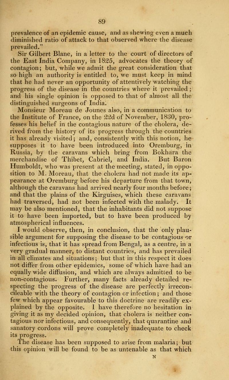 prevalence of an epidemic cause, and as shewing even a much diminished ratio of attack to that observed where the disease prevailed. Sir Gilbert Blane, in a letter to the court of directors of the East India Company, in 1825, advocates the theory of contagion; but, while we admit the great consideration that so high an authority is entitled to, we must keep in mind that he had never an opportunity of attentively watching the progress of the disease in the countries where it prevailed; and his single opinion is opposed to that of almost all the distinguished surgeons of India. Monsieur Moreau de Jounes also, in a communication to the Institute of France, on the 22d of November, 1830, pro- fesses his belief in the contagious nature of the cholera, de- rived from the history of its progress through the countries it has already visited; and, consistently with this notion, he supposes it to have been introduced into Oremburg, in Russia, by the caravans which bring from Bokhara the merchandise of Thibet, Gabriel, and India. But Baron Humboldt, who was present at the meeting, stated, in oppo- sition to M. Moreau, that the cholera had not made its ap- pearance at Oremburg before his departure from that town, although the cai'avans had arrived nearly four months before; and that the plains of the Kirguises, which these caravans had traversed, had not been infected with the malady. It may be also mentioned, that the inhabitants did not suppose it to have been imported, but to have been produced by atmospherical influences. I would observe, then, in conclusion, that the only plau- sible argument for supposing the disease to be contagious or infectious is, that it has spread from Bengal, as a centre, in a very gradual manner, to distant countries, and has prevailed in all climates and situations; but that in this respect it does not differ from other epidemics, some of which have had an equally wide diffusion, and which are always admitted to be non-contagious. Further, many facts already detailed re- specting the progress of the disease are perfectly irrecon- cileable with the theory of contagion or infection; and those few which appear favourable to this doctrine are readily ex- plained by the opposite. I have therefore no hesitation in giving it as my decided opinion, that cholera is neither con- tagious nor infectious, and consequently, that quarantine and sanatory cordons will prove completely inadequate to check its progress. The disease has been supposed to arise from malaria; but this opinion will be found to be as untenable as that which N