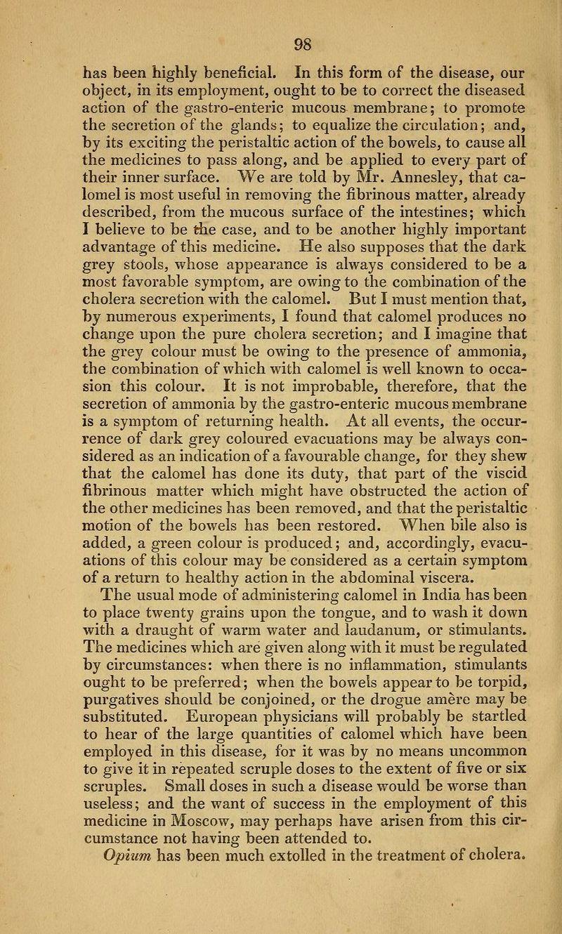 has been highly beneficial. In this form of the disease, our object, in its employment, ought to be to correct the diseased action of the gastro-enteric mucous membrane; to promote the secretion of the glands; to equalize the circulation; and, by its exciting the peristaltic action of the bowels, to cause all the medicines to pass along, and be applied to every part of their inner surface. We are told by Mr. Annesley, that ca- lomel is most useful in removing the fibrinous matter, already described, from the mucous surface of the intestines; which I believe to be the case, and to be another highly important advantage of this medicine. He also supposes that the dark grey stools, whose appearance is always considered to be a most favorable symptom, are owing to the combination of the cholera secretion with the calomel. But I must mention that, by numerous experiments, I found that calomel produces no change upon the pure cholera secretion; and I imagine that the grey colour must be owing to the presence of ammonia, the combination of which with calomel is well known to occa- sion this colour. It is not improbable, therefore, that the secretion of ammonia by the gastro-enteric mucous membrane is a symptom of returning health. At all events, the occur- rence of dark grey coloured evacuations may be always con- sidered as an indication of a favourable change, for they shew that the calomel has done its duty, that part of the viscid fibrinous matter which might have obstructed the action of the other medicines has been removed, and that the peristaltic motion of the bowels has been restored. When bile also is added, a green colour is produced; and, accordingly, evacu- ations of this colour may be considered as a certain symptom of a return to healthy action in the abdominal viscera. The usual mode of administering calomel in India has been to place twenty grains upon the tongue, and to wash it down with a draught of warm water and laudanum, or stimulants. The medicines which are given along with it must be regulated by circumstances: when there is no inflammation, stimulants ought to be preferred; when the bowels appear to be torpid, purgatives should be conjoined, or the drogue amere may be substituted. European physicians will probably be startled to hear of the large quantities of calomel which have been employed in this disease, for it was by no means uncommon to give it in repeated scruple doses to the extent of five or six scruples. Small doses in such a disease would be worse than useless; and the want of success in the employment of this medicine in Moscow, may perhaps have arisen from this cir- cumstance not having been attended to. Opium has been much extolled in the treatment of cholera.