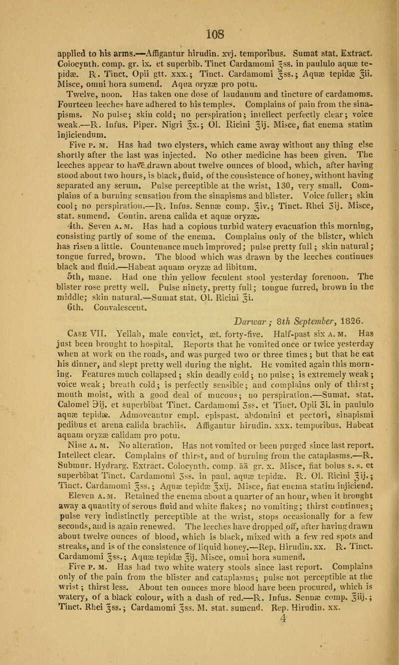 applied to his arras.—Afflgantur hirudin, xvj. temporihus. Sumat stat. Extract. Colocynth. comp. gr. ix. et superbib. Tinct Cardaniomi ?ss. in paululo aquse te- pidae. R. Tinct. Opii gtt. xxx.; Tinct. Cardaniomi ^^s.; Aquae tepidse ^ii. Misce, omni hora suraend. Aqua oryzse pro potu. Twelve, noon. Has taken one dose of laudanum and tincture of cardamoms. Fourteen leeches have adhered to his temple?. Complains of pain from the sina- pisms. No pulse; skin cold; no perspiration; intellect perfectly clear; voice vi^eak.—R. Infus. Piper. Nigri ^x.; 01. Ricini Jij. Misce, fiat enema statim injiciendum. Five p. M. Has had two clysters, which came away without any thing else shortly after the last was injected. No other medicine has been given. The leeches appear to ha^ drawn about twelve ounces of blood, which, after having stood about two hours, is black, fluid, of the consistence of honey, without having separated any serum. Pulse perceptible at the wrist, 130, very small. Com- plains of a burning sensation from the sinapisms and blister. Voice fuller; skin cool; no perspiration.—R. Infus. Sennse comp. Jiv.; Tinct, Rhei 3ij. Misce, Stat, sumend. Contin. arena calida et aquae oryzae. 4th. Seven a.m. Has had a copious turbid watery evacuation this morning, consisting partly of some of the enema. Complains only of the blister, whicli has risen a little. Countenance much improved; pulse pretty full; skin natural; tongue furred, brown. The blood which was drawn by the leeches continues black and fluid.—Habeat aquam oryzae ad libitum. 5th, mane. Had one thin yellow feculent stool yesterday forenoon. The blister rose pretty well. Pulse ninety, pretty full; tongue furred, brown in the middle; skin natural.—Sumat stat. 01. Ricini Ji. 6th. Convalescent. Darwar; 8th September, 1826. Case VII. Yellah, male convict, st. forty-five. Half-past six a. m. Has just been brought to hospital. Reports that he vomited once or twice yesterday when at work on the roads, and was purged two or three times; but that he eat his dinner, and slept pretty well during the night. He vomited again this morn- ing. Features much collapsed; skin deadly cold; no pulse; is extremely weak; voice weak; breath cold; is perfectly sensible; and complains only of thirst; mouth moist, with a good deal of mucous; no perspiration.—Sumat. stat. Calomel 9ij. et superbibat Tinct. Cardamomi 3ss. et Tinct. Opii 3i. in paululo aquae tepidae. Admoveantur empl. epispast. abdomini et pectori, sinapismi pedibus et arena calida brachiis. Affigautur hirudin, xxx. temporibus. Habeat aquam oryzte calidara pro potu. Nine a. m. No alteration. Has not vomited or been purged since last report. Intellect clear. Complains of thirst, and of burning from the cataplasms.—R. Submur. Hydrarg. Extract. Colocynth. comp. aa gr. x. Misce, fiat bolus s.s. et superbibat Tinct. Cardamomi 3ss. in paul. aquae tepidas. R. 01. Ricini ^ij.; Tinct. Cardamomi ^ss.; Aquae tepidae 3xij. Misce, fiat enema statim injiciend. Eleven a. m. Retained the enema about a quarter of an hour, when it brought away a quantity of serous fluid and white flakes; no vomiting; thirst continues; pulse very indistinctly perceptible at the wrist, stops occasionally for a few seconds, and is again renewed. The leeches have dropped off, after having drawn about twelve ounces of blood, which is black, mixed with a few red spots and streaks, and is of the consistence of liquid honey.—Rep. Hirudin, xx. R. Tinct. Cardamomi ^^s-; Aqu^ tepidae ^ij. Misce, omni hora sumend. Five p. M. Has had two white watery stools since last report. Complains only of the pain from the blister and cataplasms; pulse not perceptible at the wrist; thirst less. About ten ounces more blood have been procured, which is watery, of a black colour, with a dash of red.—R. Infus. Sennse comp. jiij.; Tiuct. Rhei Jss.; Cardamomi Jss. M. stat. sumend. Rep. Hirudin, xx. 4