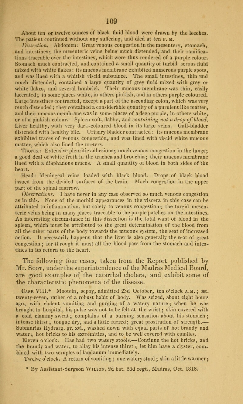 About ten or twelve ounces of black fluid blood were drawn by the leeches. The patient continued without any suffering, and died at ten p. m. Dissection. Abdomen: Great venous congestion in the mesentery, stomach, and intestines; the mesenteric veins being much distended, and their ramifica- tions traceable over the intestines, wliich were thus rendered of a purple colour. Stomach much contracted, and contained a small quantity of turbid serous fluid mixed with white flalies: its mucous membrane exhibited numerous purple spots, and vvas lined with a whitish viscid substance. The small intestines, thin Bnd. much distended, contained a large quantity of grey fluid mixed with grey or white flakes, and several lumbrici. Their mucous membrane was thin, easily lacerated; in some places white, in others pinkish, and in others purple coloured. Large intestines contracted, except apart of the ascending colon, which was very much distended; they contained a considerable quantity of a purulent like matter, and their mucous membrane was in some places of a deep purple, in others white, or of a pinkish colour. Spleen soft, flabby, and containing not a drop of blood. Liver healthy, with very dark-coloured blood in its large veins. Gall-bladder distended with healthy bile. Urinary bladder contracted : its mucous membrane exhibited traces of venous congestion, and was lined with viscid white mucous matter, which also lined the uretersr. Thorax: Extensive pleuritic adhesions; much venous congestion in the lungs; a good deal of white froth in the trachea and bronchia; their mucous membrane lined with a diaphanous mucus. A small quantity of blood in both sides of the heart. Head: Meningeal veins loaded with black blood. Drops of black blood issued from the divided surfaces of the brain. Much congestion in the upper part of the spinal marrow. Observations. I have never in any case observed so much venous congestion as in this. None of the morbid appearances in the viscera in this case can be attributed to inflammation, but solely to venous congestion; the turgid mesen- teric veins being in many places traceable to the purple patches on the intestines. An interesting circumstance in this dissection is the total want of blood in the spleen, which must be attributed to the great determination of the blood from all the other parts of the body towards the mucous system, the seat of increased action. It neces-sarily happens that the liver is also generally the seat of great congestion ; for through it must all the blood pass from the stomach and intes- tines in its return to the heart. The following four cases, taken from the Report published by Mr. Scot, under the superintendence of the Madras Medical Board, are good examples of the catarrhal cholera, and exhibit some of the characteristic phenomena of the disease. Case VIII.* Mootein, sepoy, admitted 23d October, ten o'clock a.m.; aat. twenty-seven, rather of a robust habit of body. Was seized, about eight hours ago, with violent vomiting and purging of a watery nature; when he was brought to hospital, his pulse was not to be felt at the wrist; skin covered with a cold clammy sweat; complains of a burning sensation about his stomach ; intense thirst; tongue dry, and a little furred; great prostration of strength.— Submurias Hydrarg. gr. xvi., washed down with equal parts of hot brandy and water; hot bricks to his extremities, and to be well covered with cumlies. Eleven o'clock. Has had two watery stools.—Continue the hot bricks, and the brandy and water, to allay his intense thirst ; let him have a clyster, com- bined with two scruples of laudanum immediately. Twelve o'clock. A return of vomiting; one watery stool; skin a little warmer; * By Assistant-Surgeon Wilson, 2d bat. 23d regt,, Madras, Oct. 1818.