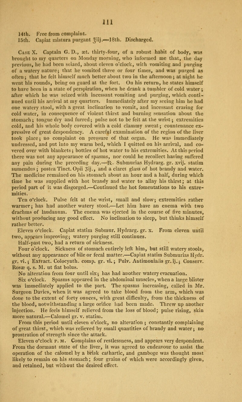 14th. Free from complaint. 15th. Capiat inistiira purgant ^iij.—-! 8th. Discharged. Case X. Captain G. D., aet. thirty.four, of a robust habit of body, was brought to my quarters on Monday morning, who informed me that, the day previous, he had been seized, about eleven o'clock, with vomiting and purging of a watery nature; that he vomited three or four times, and was purged as often; that he felt himself much better about two in the afternoon; at night he went his rounds, being on guard at the fort. On his return, he states himself to have been in a state of perspiration, when he drank a tumbler of cold water ; after which he was seized with incessant vomiting and purging, which conti- nued until his ariival at my quarters. Immediately after my seeing him he had one watery stool, with a great inclination to vomit, and incessant craving for cold water, in consequence of violent thirst and burning sensation about the stomach; tongue dry and furred; pulse not to be felt at the wrist; extremities cold, and his whole body covered with a cold clammy sweat; countenance ex- pressive of great despondency. A careful examination of the region of the liver took place; no complaint on pressure of that organ. He was immediately undressed, and put into my warm bed, which I quitted on his arrival, and co- vered over with blankets; bottles of hot water to his extremities. At this period there was not any appearance of spasms, nor could he recollect having suifered any pain during the preceding day.—R. Submurias Hydrarg. gr. xvij. statira sumendns ; postea Tinct. Opii 3ij., and a claret glass of hot brandy and water. The medicine remained on his stomach about an hour and a half, during which time he was supplied with hot brandy and water to allay his thirst; at this period part of it was disgorged.—Continued the hot fomentations to his extre- mities. Ten o'clock. Pulse felt at the wrist, small and slow; extremities rather warmer; has had another watery stool.—Let him have an enema with two draclims of laudanum. The enema was ejected in the course of five minutes, without producing any good effect. No inclination to sleep, but thinks himself rather better. Eleven o'clock. Capiat statim Submur. Hydrarg. gr. x. From eleven until two, appears improving; watery purging still continues. Half-past two, had a return of sickness. Four o'clock. Sickness of stomach entirely left him, but still watery stools, without any appearance of bile or fecal matter.—Capiat statim Submurias Hydr. gr. vi.; Extract. Colocyuth. comp. gr. vi.; Pulv. Antimoniaiis gr. ij.; Conserv. Rosae q. s. M. ut fiat bolus. No alteration from four until six; has had another watery evacuation. Six o'clock. Spasms appeared in the abdominal muscles, when a large blister was immediately applied to the part. The spasms increasing, called in Mr. Surgeon Davies, when it was agreed to take blood from the arm, which v*'as done to the extent of forty ounces, with great difficulty, from the thickness of the blood, notwithstanding a large orifice had heen made. Threw up another injection. He feels himself relieved from the loss of blood; pulse rising, skin more natural.—Calomel gr. v. statim. From this period until eleven o'clock, no alteration ; constantly complaining of great thirst, which was relieved by small quantities of brandy and water; no prostration of strength since the attack. Eleven o'clock p. m. Complains of restlessness, and appears very despondent. From the dormant state of the liver, it was agreed to endeavour to assist the operation of the calomel hy a brisk cathartic, and gamboge was thought most likely to remain on his stomach; four grains of which were accordingly given, and retained, but without the desired effect.