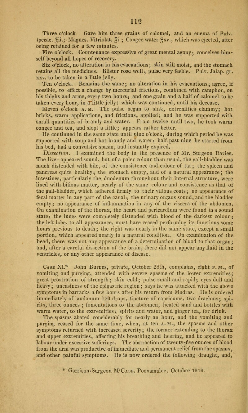 Three o'clock Gave him three grains of calomel, and an enema of Puh% (pecac. ^ii.; Magnes. Vitriolat. ^i-; Congee water '^^v., which was ejected, after being retained for a few minutes. Five o'clock. Countenance expressive of great mental agony; conceives him- self beyond all hopes of recovery. Six o'clock, no alteration in his evacuations; skin still moist, and the stomach retains all the medicines. Blister rose wellj pulse very feeble. Pulv. Jalap, gr. XXV. to be taken in a little jelly. Ten o'clock. Remains the same; no alteration in his evacuations; agree, if possible, to effect a change by mercurial fi-ictions, combined with camphor, on his thighs and arms, every two hours; and one grain and a half of calomel to be taken every hour, in a^little jelly; which was continued, until his decease. Eleven o'clock a. m. The pulse began to sink, extremities clammy; hot bricks, warm applications, and frictions, applied; and he was supported with small quantities of brandy and water. From twelve until two, he took warm congee and tea, and slept a little; appears rather better. He continued in the same state until nine o'clock, during which period he was supported with soup and hot brandy and water; half-past nine he started from his bed, had a convulsive spasm, and instantly expired. Dissection. I examined the body in the presence of Mr. Surgeon Davies. The liver appeared sound, but of a paler colour than usual, the gall-bladder was much distended with bile, of the consistence and colour of tar; the spleen and pancreas quite healthy; the stomach empty, and of a natural appearance; the intestines, particularly the duodenum throughout their internal structure, were lined with bilious matter, nearly of the same colour and consistence as that of the gall-bladder, which adhered firmly to their villous coats; no appearance of fecal matter in any part of the canal; the urinary organs .sound, and the bladder empty; no appearance of inflammation in any of the viscera of the abdomen. On examination of the thorax, the heart and pericardium were found in a sound state; the lungs were completely distended with blood of the darkest colour; the left lobe, to all appearance, must have ceased performing its functions some hours previous to death; the right was nearly in the same state, except a small portion, which appeared nearly in a natural condition. On examination of the head, there was not any appearance of a determination of blood to that organ; and, after a careful dissection of the brain, there did not appear any fluid in the ventricles, or any other appearance of disease. Case XL* John Burnes, private, October 28th, complains, eight p. m., of vomiting and purging, attended with severe spasms of the lower extremities; great prostration of strength; skin cold; pulse small and rapid; eyes dull and heavy; uneasiness of the epigastric region; says he was attacked with the above symptoms in barracks a few hours after his return from Madras. He is ordered immediately of laudanum 120 drops, tincture of capsicums, two drachms; spi- rits, three ounces ; fomentations to the abdomen, heated sand and bottles with warm water, to the extremities; spirits and water, and ginger tea, for drink. The spasms abated considerably for nearly an hour, and the vomiting and purging ceased for the same time, when, at ten a. m., the spasms and other symptoms returned with increased severity; the former extending to the thorax and upper extremities, affecting his breathing and hearing, and he appeared to labour under excessive sufferings. The abstraction of twenty-five ounces of blood from the arm was productive of immediate and permanent relief from the spasms, and other painful symptoms. He is now ordered the following draught, and,' * Garrison-Surgeon M'Cabe, Poonamalee, October 1818.