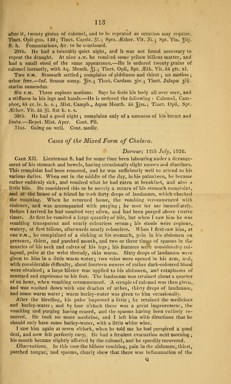 after it, twenty grains of calomel, and to be repeated as occasion may require. Tinct. Opii gtts. 130; Tinct. Capslc. 3i.; Spts. ^Ether. Vit. 3i. ; Spt. Tin. ^iij, ft. h. Fomentations, &c. to be continued. 29th. He bad a tolerably quiet night, and it was not found necessary to repeat the draught. At nine a.m. he vomiied some yellow bilious matter, and had a small stool of the same appearance.—He is ordered twenty grains of calomel instantly, with Aq. Menth. Jj.; Tinct. Opii, Spt. JEth. Vit.aa gtt. xl. Two P.M. Stomach settled; complains of giddiness and thirst; no motion ; urine free.—Inf. Seunae comp. ^iv.; Tinct. Cardam. 3iv.; ''i'inct. Jalapae 3iij. statim sumendus. Six P.M. Three copious motions. Says he feels his body all over sore, and ii stiffness in his legs and hands.—He is ordered the following : Calomel, Cam- phor, aa gr. iv. h. s.; Mist. Camph., Aquse Menth. aa Jjss.; Tinct. Opii, Spt. iEther. Vit. aa 3i. fiat h. s. s. 30th. He had a good night; complains only of a soreness of his breast and limbs.—Repet. Mist. A per. Cont. Pil. 31st. Going on well. Cout. medic. Cases of the Mixed Form of Cholera. Darwar; 12th July, 1826. Case XII. Lieutenant S. had for some time been labouring under a derange- ment of his stomach and bowels, having occasionally slight nausea and diarrhoea. This complaint had been removed, and he was sufficiently well to attend to his various duties. When out in the middle of the day, in his palankeen, he became rather suddenly sick, and vomited what he had eaten at breakfast, and also a little bile. He considered this to be merely a return of his stomach complaint, and at the house of a friend he t'/ok forty drops of laudanum, which checked the vomiting. When he returned home, the vomiting rtcominenced with violence, and was accompanied wdth purging ; he sent for me immediately. Before I arrived he had vomited very often, and bad been purged above twelve times. At first he vomited a large quantity of bile, but when I saw him he was vomiting transparent and nearly colourless serum; his stools were copious, watery, at first bilious, afterwards nearly colourless. When I first saw him, at one P.M., he complained of a sinking at his stomach, pain in his abdomen on pressure, thirst, and parched mouth, and two or three times of spasms in the muscles of his neck and calves of his legs ; his features were considerably col- lapsed, pulse at the wrist thready, skin v*^arm. Sixty drops of laudanum were given to him in a little warm water; two veins were opened in his arm, and, with considerable difficulty, about fourteen ounces of rather dark-coloured blood were obtained; a large blister was applied to his abdomen, and cataplasms of mustard and capsicums to his feet. The laudanum was retained about a quarter of an hour, when vomiting recommenced. A scruple of calomel was then given, and was washed down with one drachm of aether, thirty drops of laudanum, and some warm water; warm barley-water was given to him occasionally. After the bleeding, his pulse improved a little ; he retained the medicines and barley-water; and by four o'clock there was a great improvemenr, the vomiting and purging having ceased, and the spasms having been entirely re- moved. He took no more medicine, and I left him with directions that he should only have some barley-water, with a little white wine. I saw him again at seven o'clock, when he told me he had perspired a good deal, and now felt perfectly easy. He had a feculent evacuation next morning; his mouth became slightly affected by the calomel, and he speedily recovered. Observations. In this case the bilious vomiting, pain in the abdomen, thirst, parched tongue, and spasms, clearly shew that there was inflammation of the Q