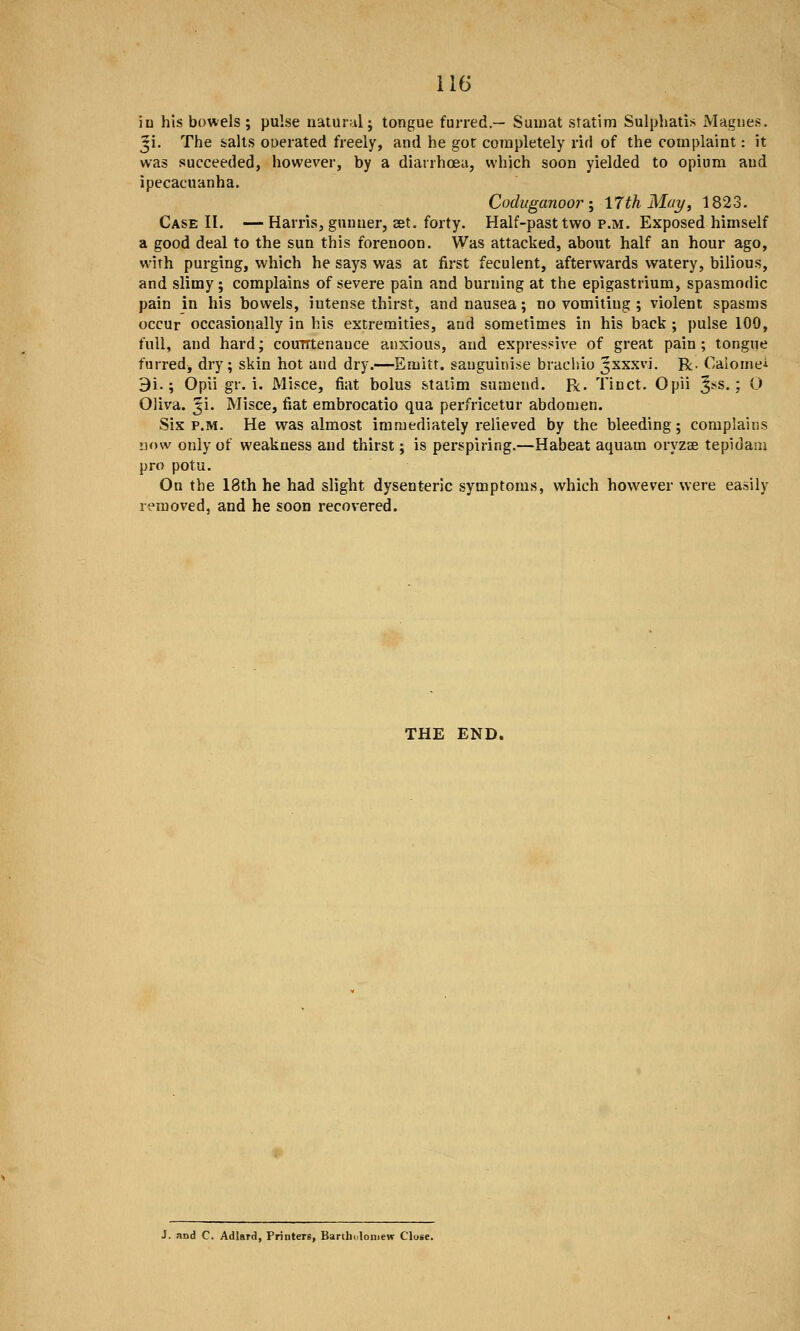 in his bowels ; pulse natural; tongue furred.— Sumat statim Sulphatis Magues. Ji. The salts ouerated freely, and he got completely rid of the complaint: it was succeeded, however, by a diarrhcEu, which soon yielded to opium aud ipecacuanha. Coduganoori IJthMay, 1823. Case II. —Harris, gunner, set. forty. Half-past two p.m. Exposed himself a good deal to the sun this forenoon. Was attacked, about half an hour ago, with purging, which he says was at first feculent, afterwards watery, bilious, and slimy; complains of severe pain and burning at the epigastrium, spasmodic pain in his bowels, intense thirst, and nausea; no vomiting ; violent spasms occur occasionally in his extremities, and sometimes in his back ; pulse 100, full, and hard; couirtenauce anxious, and expressive of great pain ; tongue furred, dry; skin hot and dry.—Emitt. sauguinise brachio Jxxxvi. R. Calomei 9i.; Opii gr. i. Misce, fiat bolus staiim sumend. R. Tinct. Opii 3^s.; O Oliva. ^i. Misce, fiat embrocatio qua perfricetur abdomen. Six P.M. He was almost immediately relieved by the bleeding; complains now only of weakness aud thirst; is perspiring.—Habeat aquam oryzae tepidam pro potu. On the 18th he had slight dysenteric symptoms, which however were easily removed, and he soon recovered. THE END, J. and C. Adlard, Printers, Bartholomew Close.