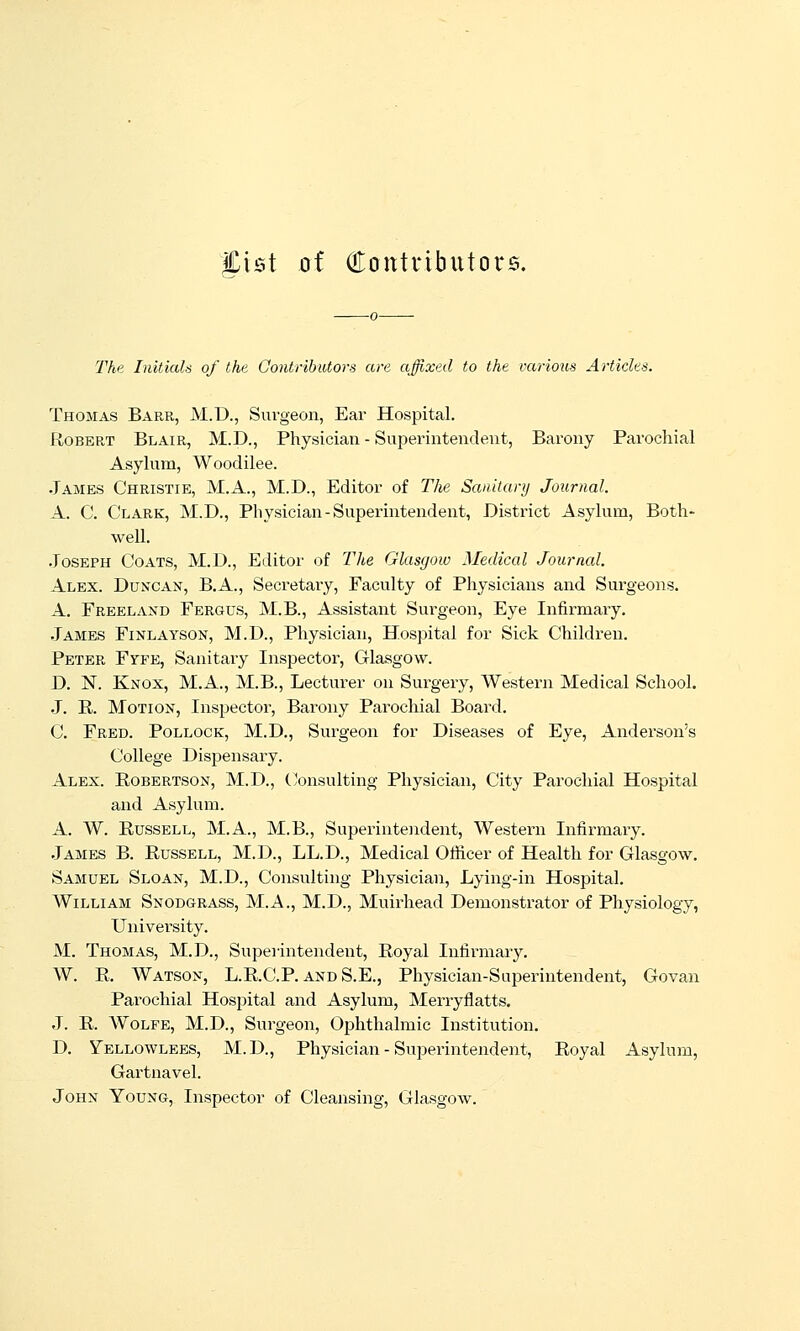 Jist of Qlontributors. The Initials of the Contributors are affixed to the various Articles. Thomas Barr, M.D., Surgeon, Ear Hospital. Robert Blair, M.D., Physician - Superintendent, Barony Parochial Asylum, Woodilee. James Christie, M.A., M.D., Editor of The Sanitary Journal. A. C. Clark, M.D., Physician-Superintendent, District Asylum, Both- well. .Joseph Coats, M.D., Editor of The Glasgow Medical Journal. Alex. Duncan, B.A., Secretary, Faculty of Physicians and Surgeons. A. Freeland Fergus, M.B., Assistant Surgeon, Eye Infirmaiy. James Finlayson, M.D., Physician, Hospital for Sick Children. Peter Fyfe, Sanitary Inspector, Glasgow. D. N. Knox, M.A., M.B., Lecturer on Surgery, AVestern Medical School. J. R. Motion, Inspector, Barony Parochial Board. C. Fred. Pollock, M.D., Surgeon for Diseases of Eye, Anderson's College Dispensary. Alex. Robertson, M.D., (Consulting Physician, City Parochial Hospital and Asylum. A. W. Russell, M.A., M.B., Superintendent, Western Infirmary. James B. Russell, M.D., LL.D., Medical Ofiicer of Health for Glasgow. Samuel Sloan, M.D., Consulting Physician, Lying-in Hospital. William Snodgrass, M.A., M.D., Muirhead Demonstrator of Physiology, University. M. Thomas, M.D., Superintendent, Royal Infirmary. W. R, Watson, L.R.C.P. and S.E., Physician-Superintendent, Govan Parochial Hospital and Asylum, Merryflatts. J. R. AVoLFE, M.D., Surgeon, Ophthalmic Institution. D. Yellowlees, M.D., Physician - Superintendent, Royal Asylum, Gartnavel. John Young, Inspector of Cleansing, Glasgow.