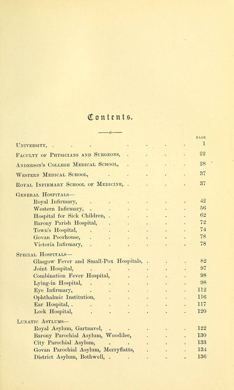 Contents. University, . Faculty of Physicians and Surgeons, Anderson's College Medical School, Western Medical School, EoYAL Infirmary School of Medicine, General Hospitals— Royal Infirmary, Western Infirmary, , Hospital for Sick Children, Barony Pai-ish Hospital, Town's Hospital, Go van Poorhouse, Victoria Infirmary, Special Hospitals— Glasgow Fever and Small-Pox Hospitals, Joint Hospital, Combination Fever Hospital, Lying-in Hospital, Eye Infirmary, Ophthalmic Institution, Ear Hospital, . Lock Hospital, Lunatic Asylums— Royal Asylum, Gartnavel, Barony Parochial Asylum, Woodilee, City Parochial Asylum, Govan Parochial Asylum, Merryflatts, District Asylum, Bothwell, . 1 22 28 37 37 42 56 62 72 74 78 78 82 97 98 98 112 116 117 120 122 130 133 134 136