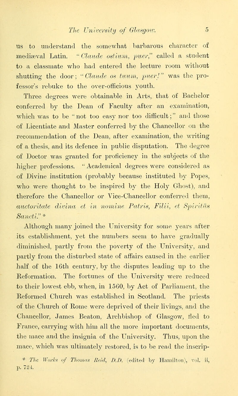 us to understand the somewhat barbarous character of mediseval Latin.  Claude ostium, jjuer, called a student to a classmate who had entered the lecture room without shutting the door;  Cla/nde os tuum, ■puer! was the pro- fessor's rebuke to the over-officious youth. Three degrees were obtainable in Arts, that of Bachelor conferred by the Dean of Faculty after an examination, which was to be  not too easy nor too difficult; and those of Licentiate and Master conferred by the Chancellor on the recommendation of the Dean, after examination, the writing of a thesis, and its defence in public disputation. The degree of Doctor was granted for proficiency in the subjects of the higher professions.  Academical degrees were considered as of Divine institution (probably because instituted by Popes, who were thought to be inspired by the Holy Ghost), and therefore the Chancellor or Vice-Chancellor conferred them, auctoritate divina et in nomine Patris, Filii, et Spiritm Sancti. * Although many joined the University for some years after its establishment, yet the numbers seem to have gradually diminished, partly from the poverty of the University, and partly from the disturbed state of affiiirs caused in the earlier half of the 16th century, by the disputes leading up to the Reformation. The fortunes of tlie University were reduced to their lowest ebb, when, in 1560, by Act of Parliament, the Reformed Church was established in Scotland. The jDriests of the Church of Rome were deprived of their livings, and the Chancellor, James Beaton, Archbishop of Glasgow, fled to France, carrying with him all the more important documents, the mace and the insignia of the University. Thus, upon the mace, which was ultimately restored, is to be read the inscrip- * The Works of Thomas Reid, D.D. (edited by Hamilton), vol. ii, p. 724.