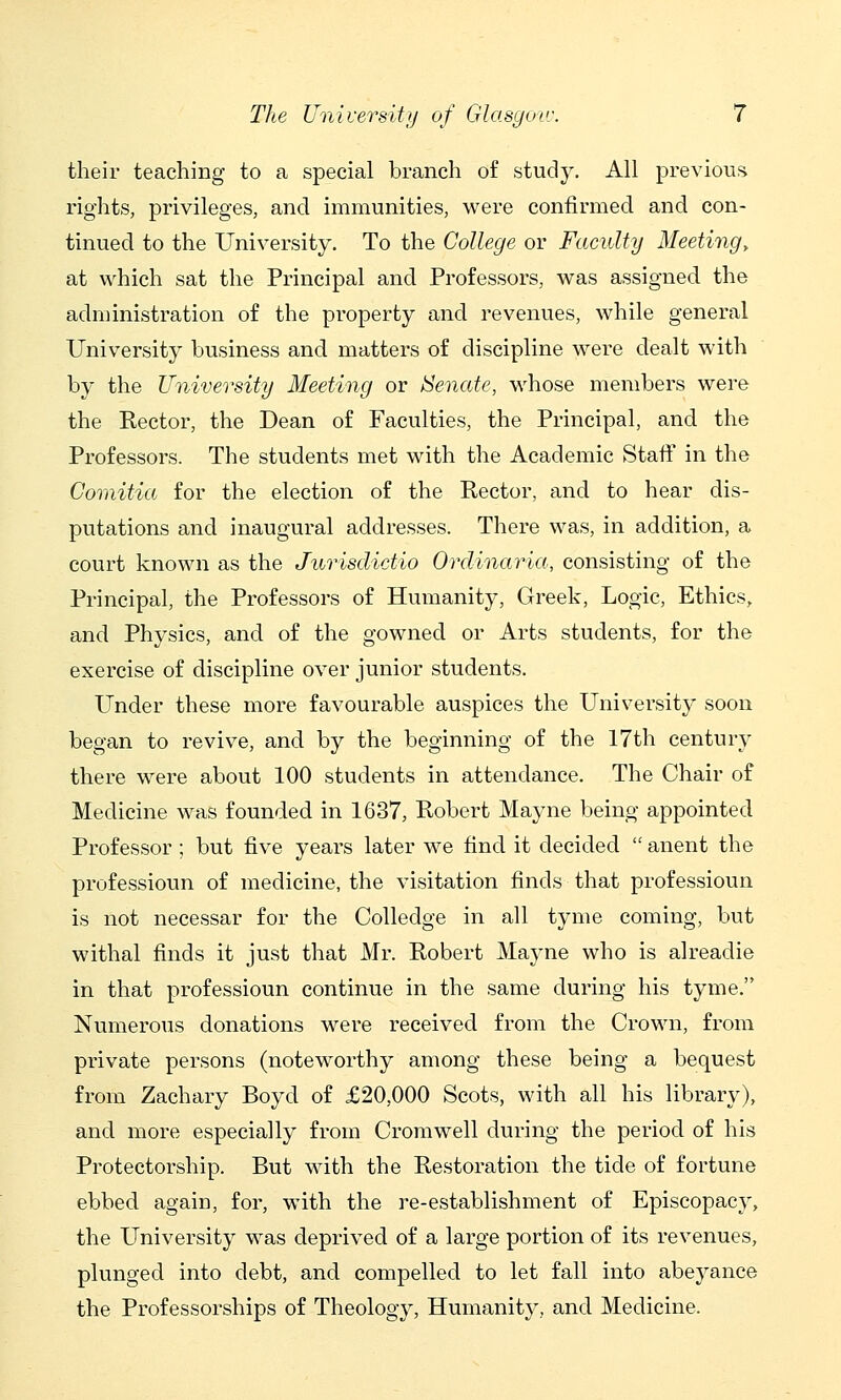 their teaching to a special branch of stud3^ All previous rights, privileges, and immunities, were confirmed and con- tinued to the University. To the College or Faculty Meeting^ at which sat the Principal and Professors, was assigned the administration of the property and revenues, while general University business and matters of discipline were dealt with by the University Meeting or ISenate, whose members were the Rector, the Dean of Faculties, the Principal, and the Professors. The students met with the Academic Staff in the Coriiitia for the election of the Rector, and to hear dis- putations and inaugural addresses. There was, in addition, a court known as the Jurisdictio Ordinaria, consisting of the Principal, the Professors of Humanity, Greek, Logic, Ethics, and Physics, and of the gowned or Arts students, for the exercise of discipline over junior students. Under these more favourable auspices the University soon began to revive, and by the beginning of the 17th century there were about 100 students in attendance. The Chair of Medicine was founded in 1637, Robert Mayne being appointed Professor; but five years later we find it decided  anent the professioun of medicine, the visitation finds that professioun is not necessar for the Colledge in all tyme coming, but withal finds it just that Mr. Robert Mayne who is alreadie in that professioun continue in the same during his tyme. Numerous donations were received from the Crown, from private persons (noteworthy among these being a bequest from Zachary Boyd of £20,000 Scots, with all his library), and more especially from Cromwell during the period of his Protectorship. But with the Restoration the tide of fortune ebbed again, for, with the re-establishment of Episcopacy, the University was deprived of a large portion of its revenues, plunged into debt, and compelled to let fall into abeyance the Professorships of Theology, Humanity, and Medicine.