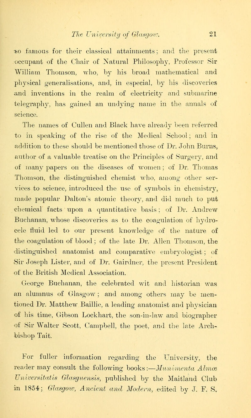 ■so famous for their classical attainments; and the present ■occupant of the Chair of Natural Philosophy, Professor Sir William Thomson, who, by his broad mathematical and physical generalisations, and, in especial, by his discoveries •and inventions in the realm of electricity and submarine telegraphy, has gained an undying name in the annals of science. The names of Cullen and Black have already been referred to in speaking of the rise of the Medical School; and in addition to these should be mentioned those of Dr. John Burns, author of a valuable treatise on the Principles of Surgery, and of many papers on the diseases of vv^omen; of Dr. Thomas Thomson, the distino'uished chemist who, ainono- other ser- vices to science, introduced the use of symbols in chemistry, made popular Dalton's atomic theory, and did much to put chemical facts upon a quantitative basis; of Dr. Andrew Buchanan, whose discoveries as to the coagulation of hydro- cele fluid led to our present knowledge of the nature of the coagulation of blood ; of the late Dr. Allen Thomson, the distinguished anatomist and comparative embryoiogist; of Sir Joseph Lister, and of Dr. Gairdner, the present President of the British Medical Association, George Buchanan, the celebrated wit and historian was an alumnus of Glasgow ; and among others may be men- tioned Dr. Matthew Baillie, a leading anatomist and physician of his time, Gibson Lockhart, the son-in-law and biographer of Sir Walter Scott, Campbell, the poet, and the late Arch- bishop Tait. For fuller information regarding the University, the reader may consult the following books:—Munimenta Almce Universitatis Glasguensis, published by the Maitland Club in 1854; Glasgotu, Ancient and Modern, edited by J. F, S.