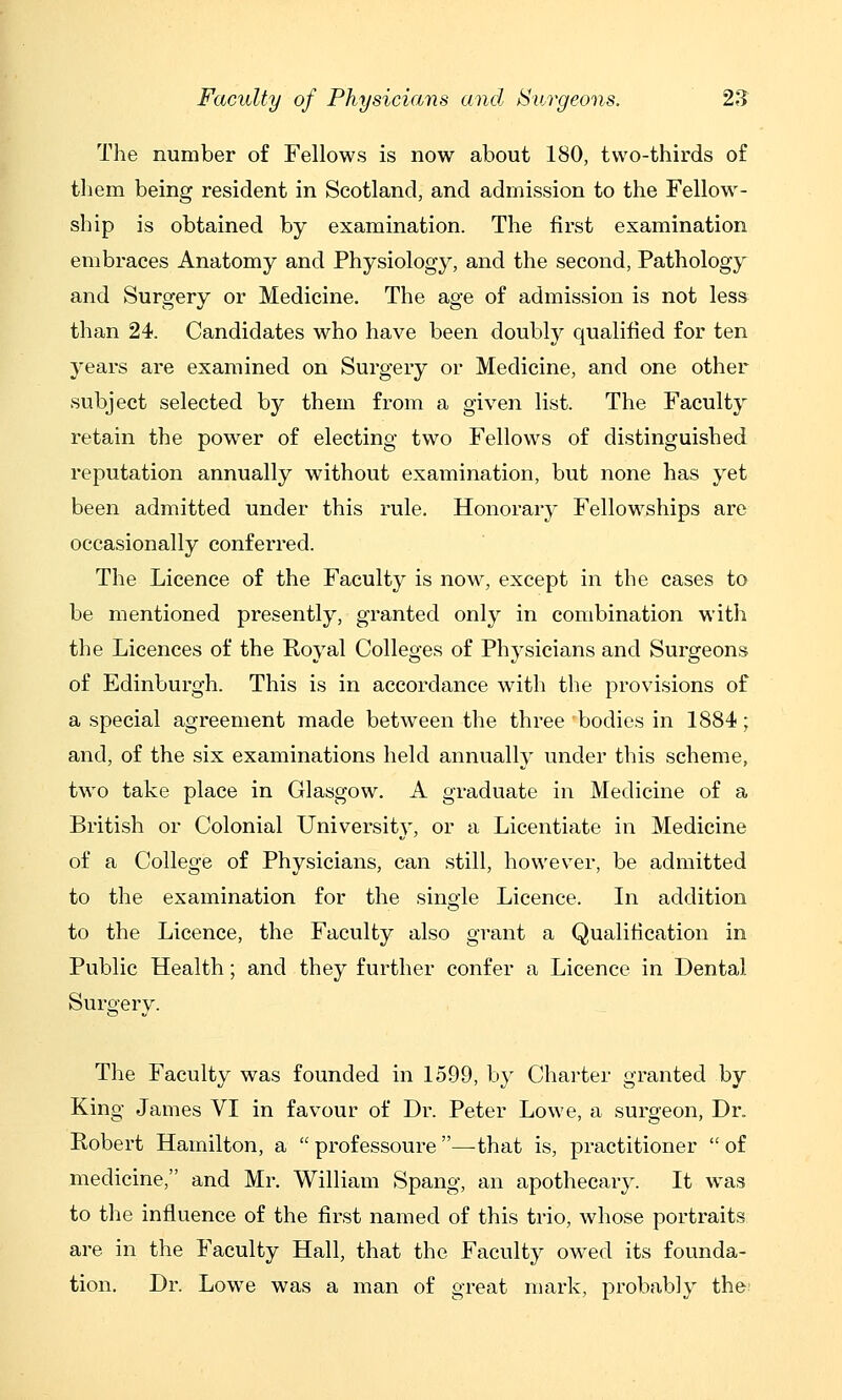 The number of Fellows is now about 180, two-thirds of them being resident in Scotland, and admission to the Fellows- ship is obtained by examination. The first examination embraces Anatomy and Physiology, and the second, Pathology and Surgery or Medicine. The age of admission is not less than 24. Candidates who have been doubly qualified for ten years are examined on Surgery or Medicine, and one other subject selected by them from a given list. The Faculty retain the power of electing two Fellows of distinguished reputation annually without examination, but none has yet been admitted under this rule. Honorary Fellow^ships are occasionally conferred. The Licence of the Faculty is now, except in the cases to be mentioned presently, granted only in combination with the Licences of the Royal Colleges of Physicians and Surgeons of Edinburgh. This is in accordance wath the provisions of a special agreement made between the three bodies in 1884; and, of the six examinations held annually under this scheme, two take place in Glasgow. A graduate in Medicine of a British or Colonial University, or a Licentiate in Medicine of a College of Physicians, can still, however, be admitted to the examination for the single Licence. In addition to the Licence, the Faculty also grant a Qualification in Public Health; and they further confer a Licence in Dental Surgery. The Faculty was founded in 1599, by Charter granted by King James VI in favour of Dr. Peter Lowe, a surgeon, Dr. Robert Hamilton, a  professoure —that is, practitioner  of medicine, and Mr. William Spang, an apothecary. It w^as to the influence of the first named of this trio, whose portraits are in the Faculty Hall, that the Faculty ow^ed its founda- tion. Dr. Lowe was a man of great mark, probably the: