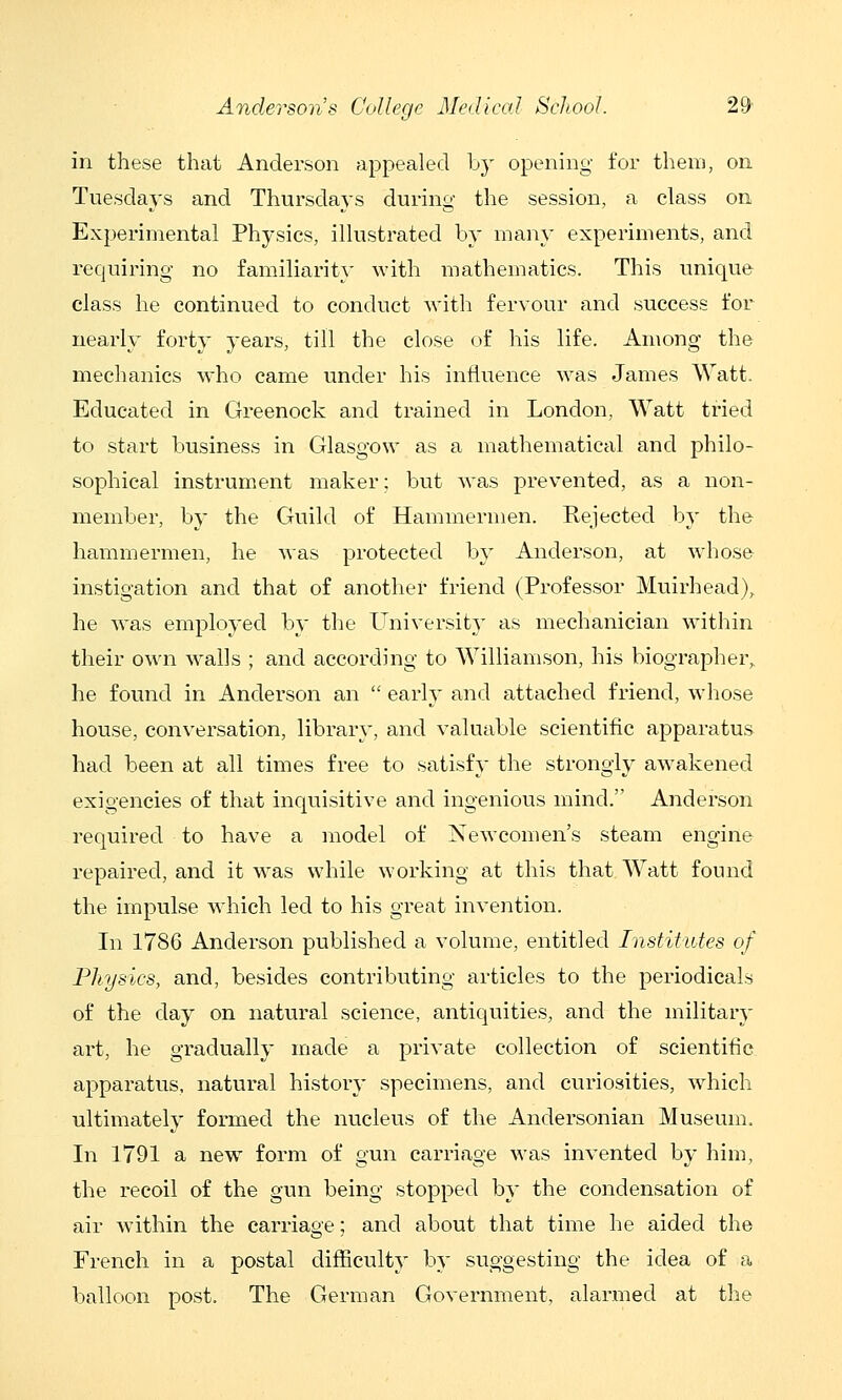 in these that Anderson appealed by opening for them, on Tuesdays and Thursdays during the session, a class on Experimental Physics, illustrated by many experiments, and requiring no familiarity with mathematics. This unique class he continued to conduct with feryour and success for nearly forty years, till the close of his life. Among the mechanics who came under his influence was James Watt. Educated in Greenock and trained in London, Watt tried to start business in Glasgow as a mathematical and philo- sophical instrument maker; but was prevented, as a non- member, by the Guild of Hammermen. Rejected by the hammermen, he was protected by Anderson, at whose instigation and that of another friend (Professor Muirhead), he was employed by the Uniyersity as mechanician within their own walls ; and according to Williamson, his biographer, he found in Anderson an  early and attached friend, whose house, con\'ersation, library', and valuable scientific apparatus had been at all times free to satisfy the strongly awakened exigencies of that inquisitive and ingenious mind. Anderson required to have a model of Newcomen's steam engine repaired, and it w^as while working at this that Watt found the impulse w^hich led to his great invention. In 1786 Anderson published a volume, entitled Institutes of Physics, and, besides contributing articles to the periodicals of the day on natural science, antiquities, and the military art, he gradually made a private collection of scientific apparatus, natural history specimens, and curiosities, which ultimately formed the nucleus of the Andersonian Museum. In 1791 a new form of gun carriage was invented by him, the recoil of the gun being stopped by the condensation of air within the carriage; and about that time he aided the French in a postal difficulty by suggesting the idea of a balloon post. The German Government, alarmed at the