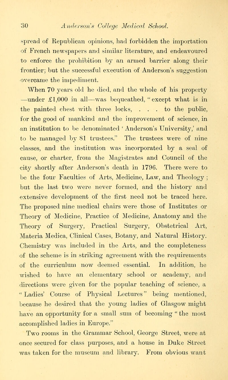 spread of Republican opinions, had forbidden the importation of French newspapers and similar literature, and endeavoured to enforce the prohibition by an armed barrier along their frontier; but the successful execution of Anderson's suggestion ■overcame the impediment. When 70 years old he died, and the whole of his property —under £1,000 in all—was bequeathed, except what is in the painted chest with three locks, ... to the public, for the good of mankind and the improvement of science, in an institution to be denominated ' Anderson's University,' and to be managed by 81 trustees. The trustees were of nine ■classes, and the institution was incorporated by a seal of cause, or charter, from the Magistrates and Council of the city shortly after Anderson's death in 1796. There were to be the four Faculties of Arts, Medicine, Law, and Theology ; but the last two were never formed, and the history and extensive development of the first need not be traced here. The proposed nine medical chairs were those of Institutes or Theory of Medicine, Practice of Medicine, Anatomy and the Theory of Surgery, Practical Surgery, Obstetrical Art, Materia Medica, Clinical Cases, Botany, and Natural History. Chemistry was included in the Arts, and the completeness of the scheme is in striking agreement with the reqxiirements of the curriculum now deemed essential. In addition, he wished to have an elementary school or academy, and directions were given for the popular teaching of science, a  Ladies' Course of Physical Lectures being mentioned, because he desired that the young ladies of Glasgow might have an opportunity for a small sum of becoming  the most accomplished ladies in Europe. Two rooms in the Grammar School, George Street, were at once secured for class purposes, and a house in Duke Street was taken for the museum and library. From obvious want