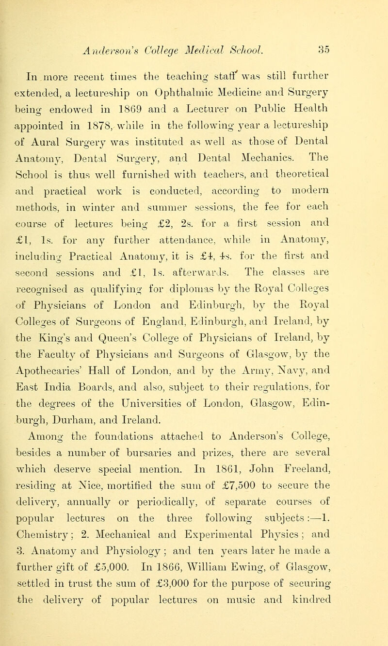 In more recent times the teaching stafiT was still further extended, a lectureship on Ophthalmic Medicine and Surgery being endowed in 1869 and a Lecturer on Public Health appointed in 1878, while in the following year a lectureship of Aural Surgery was instituted as well as those of Dental Anatomy, Dental Surgery, and Dental Mechanics. The School is thus well furnished with teachers, and theoretical and practical work is conducted, according to modern methods, in winter and summer sessions, the fee for each course of lectures being £2, 2s. for a first session and £1, Is. for any further attendance, wdiile in Anatomy, including Practical Anatomy, it is £i, 4s. for the first and second sessions and £1, Is. afterwards. The classes are recognised as qualifying for diplomas by the Royal Colleges of Physicians of London and Edinburgh, by the Royal Colleges of Surgeons of England, Edinburgh, and Ireland, by the King's and Queen's College of Physicians of Ireland, by the Facult}^ of Physicians and Surgeons of Glasgow, by the Apothecaries' Hall of London, and by the Army, Navy, and East India Boards, and also, subject to their regulations, for the degrees of the Universities of London, Glasgow, Edin- burgh, Durham, and Ireland. Among the foundations attached to Anderson's College, besides a number of bursaries and prizes, there are several which deserve special mention. In 1861, John Freeland, residing at Nice, mortified the sum of £7,500 to secure the delivery, annually or periodically, of separate courses of popular lectures on the three following subjects:—1. Chemistry; 2. Mechanical and Experimental Physics; and 3. Anatomy and Physiology ; and ten years later he made a further gift of £5,000. In 1866, William Ewing, of Glasgow, settled in trust the sum of £3,000 for the purpose of securing the delivery of popular lectures on music and kindred