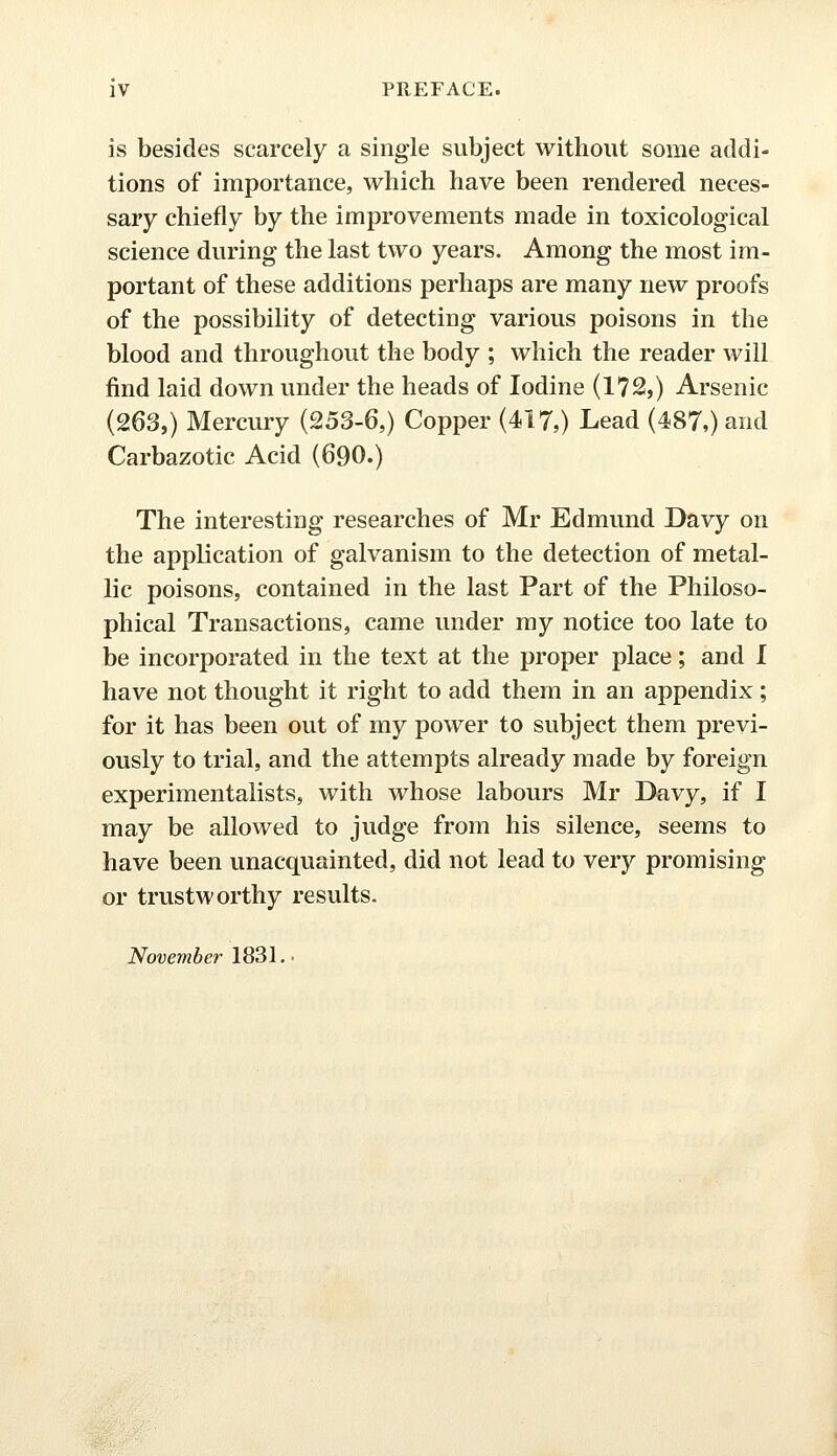 is besides scarcely a single subject without some addi- tions of importance, which have been rendered neces- sary chiefly by the improvements made in toxicological science during the last two years. Among the most im- portant of these additions perhaps are many new proofs of the possibility of detecting various poisons in the blood and throughout the body ; which the reader will find laid down under the heads of Iodine (172,) Arsenic (263,) Mercury (253-6,) Copper (417,) Lead (487,) and Carbazotic Acid (690.) The interesting researches of Mr Edmund Davy on the application of galvanism to the detection of metal- lic poisons, contained in the last Part of the Philoso- phical Transactions, came under my notice too late to be incorporated in the text at the proper place; and I have not thought it right to add them in an appendix ; for it has been out of my power to subject them previ- ously to trial, and the attempts already made by foreign experimentalists, with whose labours Mr Davy, if I may be allowed to judge from his silence, seems to have been unacquainted, did not lead to very promising or trustworthy results. November 1831. •