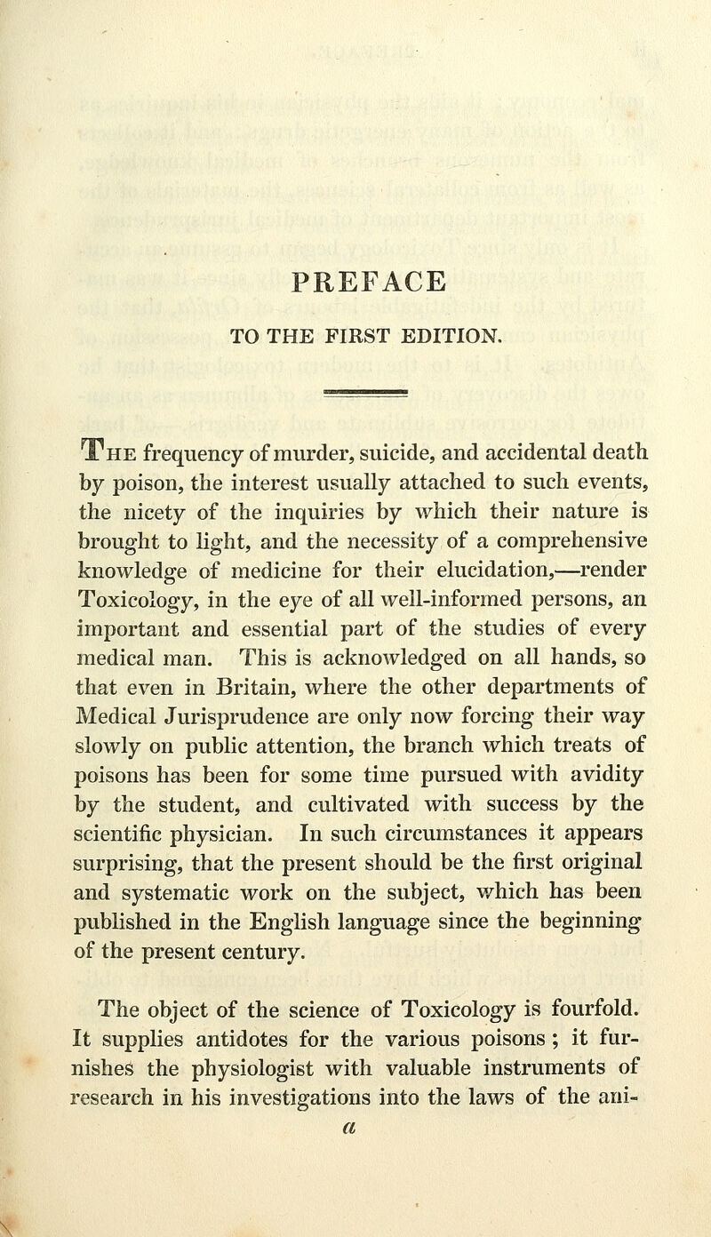 TO THE FIRST EDITION. The frequency of murder, suicide, and accidental death by poison, the interest usually attached to such events, the nicety of the inquiries by which their nature is brought to light, and the necessity of a comprehensive knowledge of medicine for their elucidation,—render Toxicology, in the eye of all well-informed persons, an important and essential part of the studies of every medical man. This is acknowledged on all hands, so that even in Britain, where the other departments of Medical Jurisprudence are only now forcing their way slowly on public attention, the branch which treats of poisons has been for some time pursued with avidity by the student, and cultivated with success by the scientific physician. In such circumstances it appears surprising, that the present should be the first original and systematic work on the subject, which has been published in the English language since the beginning of the present century. The object of the science of Toxicology is fourfold. It supplies antidotes for the various poisons ; it fur- nishes the physiologist with valuable instruments of research in his investigations into the laws of the ani- a \