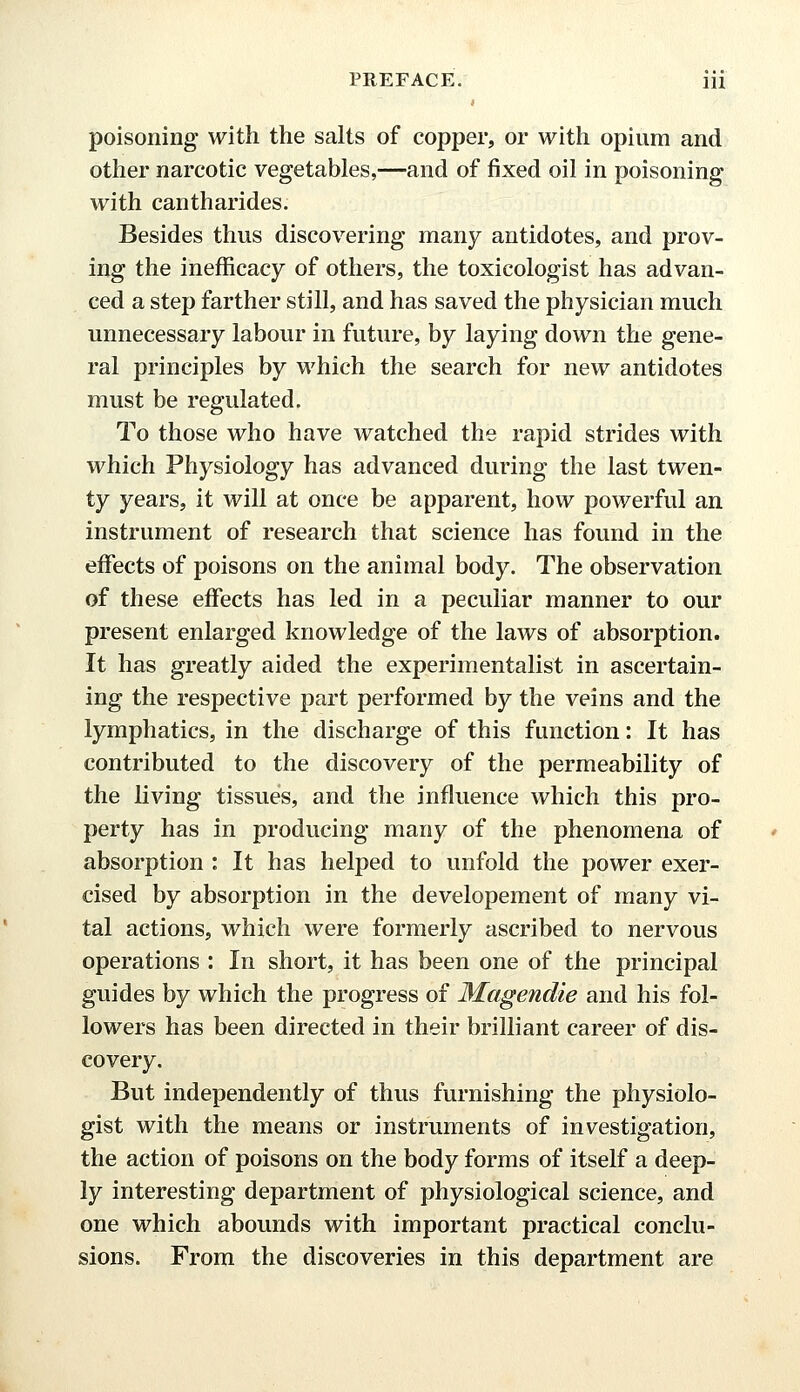 poisoning with the salts of copper, or with opium and other narcotic vegetables,—and of fixed oil in poisoning with cantharides. Besides thus discovering many antidotes, and prov- ing the inefficacy of others, the toxicologist has advan- ced a step farther still, and has saved the physician much unnecessary labour in future, by laying down the gene- ral principles by which the search for new antidotes must be regulated. To those who have watched the rapid strides with which Physiology has advanced during the last twen- ty years, it will at once be apparent, how powerful an instrument of research that science has found in the effects of poisons on the animal body. The observation of these effects has led in a peculiar manner to our present enlarged knowledge of the laws of absorption. It has greatly aided the experimentalist in ascertain- ing the respective part performed by the veins and the lymphatics, in the discharge of this function: It has contributed to the discovery of the permeability of the living tissues, and the influence which this pro- perty has in producing many of the phenomena of absorption : It has helped to unfold the power exer- cised by absorption in the developement of many vi- tal actions, which were formerly ascribed to nervous operations : In short, it has been one of the principal guides by which the progress of Magendie and his fol- lowers has been directed in their brilliant career of dis- covery. But independently of thus furnishing the physiolo- gist with the means or instruments of investigation, the action of poisons on the body forms of itself a deep- ly interesting department of physiological science, and one which abounds with important practical conclu- sions. From the discoveries in this department are