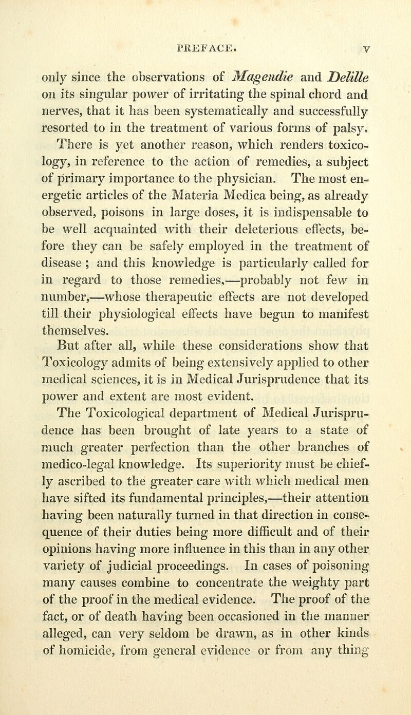 only since the observations of Magendie and Delille on its singular power of irritating the spinal chord and nerves, that it has been systematically and successfully resorted to in the treatment of various forms of palsy. There is yet another reason, which renders toxico- logy, in reference to the action of remedies, a subject of primary importance to the physician. The most en- ergetic articles of the Materia Medica being, as already observed, poisons in large doses, it is indispensable to be well acquainted with their deleterious effects, be- fore they can be safely employed in the treatment of disease ; and this knowledge is particularly called for in regard to those remedies,—probably not few in number,—whose therapeutic effects are not developed till their physiological effects have begun to manifest themselves. But after all, while these considerations show that Toxicology admits of being extensively applied to other medical sciences, it is in Medical Jurisprudence that its power and extent are most evident. The Toxicological department of Medical Jurispru- dence has been brought of late years to a state of much greater perfection than the other branches of medico-legal knowledge. Its superiority must be chief- ly ascribed to the greater care with which medical men have sifted its fundamental principles,—their attention having been naturally turned in that direction in conse- quence of their duties being more difficult and of their opinions having more influence in this than in any other variety of judicial proceedings. In cases of poisoning many causes combine to concentrate the weighty part of the proof in the medical evidence. The proof of the fact, or of death having been occasioned in the manner alleged, can very seldom be drawn, as in other kinds of homicide, from general evidence or from any thing