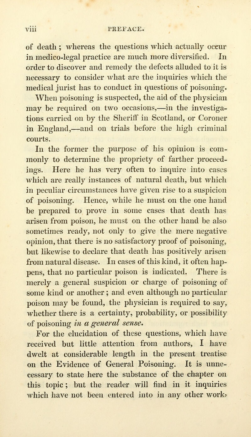 of death; whereas the questions which actually oceur in medico-legal practice are much more diversified. In order to discover and remedy the defects alluded to it is necessary to consider what are the inquiries which the medical jurist has to conduct in questions of poisoning. When poisoning is suspected, the aid of the physician may be required on two occasions,—in the investiga- tions carried on by the Sheriff in Scotland, or Coroner in England,—and on trials before the high criminal courts. In the former the purpose of his opinion is com- monly to determine the propriety of farther proceed- ings. Here he has very often to inquire into cases which are really instances of natural death, but which in peculiar circumstances have given rise to a suspicion of poisoning. Hence, while he must on the one hand be prepared to prove in some cases that death has arisen from poison, he must on the other hand be also sometimes ready, not only to give the mere negative opinion, that there is no satisfactory proof of poisoning, but likewise to declare that death has positively arisen from natural disease. In cases of this kind, it often hap- pens, that no particular poison is indicated. There is merely a general suspicion or charge of poisoning of some kind or another; and even although no particular poison may be found, the physician is required to say, whether there is a certainty, probability, or possibility of poisoning in a general sense* For the elucidation of these questions, which have received but little attention from authors, I have dwelt at considerable length in the present treatise on the Evidence of General Poisoning. It is unne- cessary to state here the substance of the chapter on this topic; but the reader will find in it inquiries which have not been entered into in any other work?