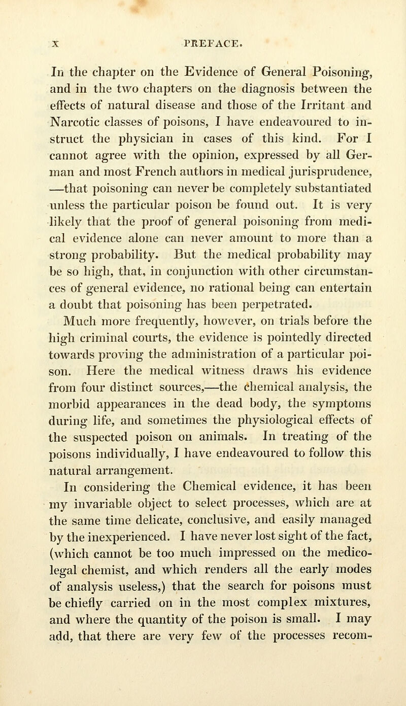 In the chapter on the Evidence of General Poisoning-, and in the two chapters on the diagnosis between the effects of natural disease and those of the Irritant and Narcotic classes of poisons, I have endeavoured to in- struct the physician in cases of this kind. For I cannot agree with the opinion, expressed by all Ger- man and most French authors in medical jurisprudence, —that poisoning can never be completely substantiated unless the particular poison be found out. It is very likely that the proof of general poisoning from medi- cal evidence alone can never amount to more than a strong probability. But the medical probability may be so high, that, in conjunction with other circumstan- ces of general evidence, no rational being can entertain a doubt that poisoning has been perpetrated. Much more frequently, however, on trials before the high criminal courts, the evidence is pointedly directed towards proving the administration of a particular poi- son. Here the medical witness draws his evidence from four distinct sources,—the chemical analysis, the morbid appearances in the dead body, the symptoms during life, and sometimes the physiological effects of the suspected poison on animals. In treating of the poisons individually, I have endeavoured to follow this natural arrangement. In considering the Chemical evidence, it has been my invariable object to select processes, which are at the same time delicate, conclusive, and easily managed by the inexperienced. I have never lost sight of the fact, (which cannot be too much impressed on the medico- legal chemist, and which renders all the early modes of analysis useless,) that the search for poisons must be chiefly carried on in the most complex mixtures, and where the quantity of the poison is small. I may add, that there are very few of the processes recom-