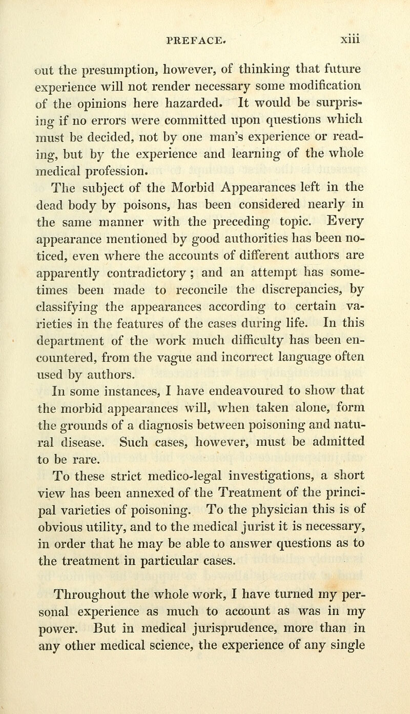 out the presumption, however, of thinking that future experience will not render necessary some modification of the opinions here hazarded. It would be surpris- ing if no errors were committed upon questions which must be decided, not by one man's experience or read- ing, but by the experience and learning of the whole medical profession. The subject of the Morbid Appearances left in the dead body by poisons, has been considered nearly in the same manner with the preceding topic. Every appearance mentioned by good authorities has been no- ticed, even where the accounts of different authors are apparently contradictory; and an attempt has some- times been made to reconcile the discrepancies, by classifying the appearances according to certain va- rieties in the features of the cases during life. In this department of the work much difficulty has been en- countered, from the vague and incorrect language often used by authors. In some instances, I have endeavoured to show that the morbid appearances will, when taken alone, form the grounds of a diagnosis between poisoning and natu- ral disease. Such cases, however, must be admitted to be rare. To these strict medico-legal investigations, a short view has been annexed of the Treatment of the princi- pal varieties of poisoning. To the physician this is of obvious utility, and to the medical jurist it is necessary, in order that he may be able to answer questions as to the treatment in particular cases. Throughout the whole work, I have turned my per- sonal experience as much to account as was in my power. But in medical jurisprudence, more than in any other medical science, the experience of any single