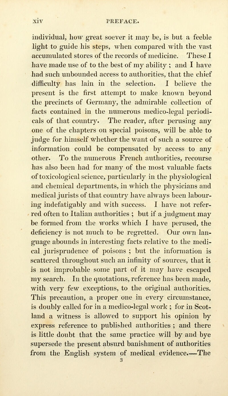 individual, how great soever it may be, is but a feeble light to guide his steps, when compared with the vast accumulated stores of the records of medicine. These I have made use of to the best of my ability ; and I have had such unbounded access to authorities, that the chief difficulty has lain in the selection. I believe the present is the first attempt to make known beyond the precincts of Germany, the admirable collection of facts contained in the numerous medico-legal periodi- cals of that country. The reader, after perusing any one of the chapters on special poisons, will be able to judge for himself whether the want of such a source of information could be compensated by access to any other. To the numerous French authorities, recourse has also been had for many of the most valuable facts of toxicological science, particularly in the physiological and chemical departments, in which the physicians and medical jurists of that country have always been labour- ing indefatigably and with success. I have not refer- red often to Italian authorities ; but if a judgment may be formed from the works which I have perused, the deficiency is not much to be regretted. Our own lan- guage abounds in interesting facts relative to the medi- cal jurisprudence of poisons ; but the information is scattered throughout such an infinity of sources, that it is not improbable some part of it may have escaped my search. In the quotations, reference has been made, with very few exceptions, to the original authorities. This precaution, a proper one in every circumstance, is doubly called for in a medico-legal work ; for in Scot- land a witness is allowed to support his opinion by express reference to published authorities ; and there is little doubt that the same practice will by and bye supersede the present absurd banishment of authorities from the English system of medical evidence.—The