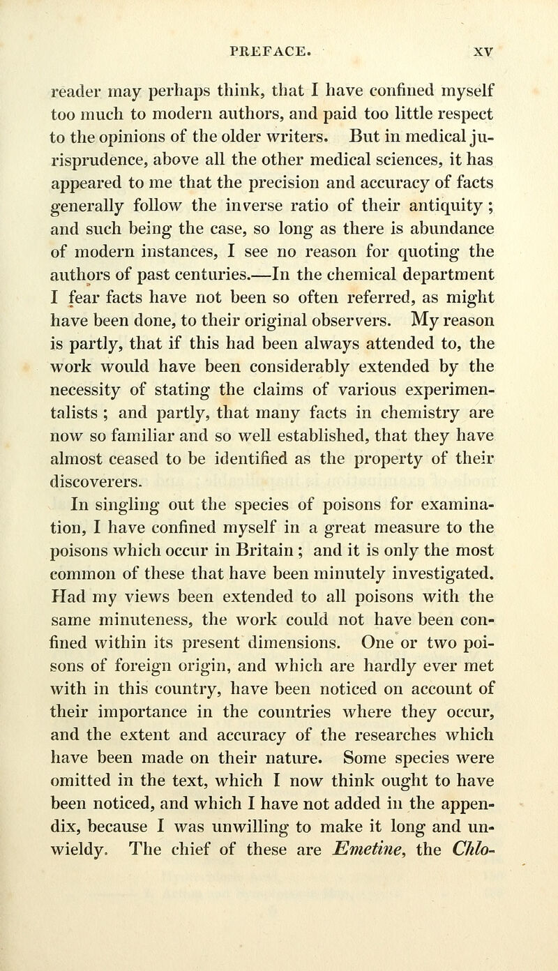 reader may perhaps think, that I have confined myself too much to modern authors, and paid too little respect to the opinions of the older writers. But in medical ju- risprudence, above all the other medical sciences, it has appeared to me that the precision and accuracy of facts generally follow the inverse ratio of their antiquity ; and such being the case, so long as there is abundance of modern instances, I see no reason for quoting the authors of past centuries.—In the chemical department I fear facts have not been so often referred, as might have been done, to their original observers. My reason is partly, that if this had been always attended to, the work would have been considerably extended by the necessity of stating the claims of various experimen- talists ; and partly, that many facts in chemistry are now so familiar and so well established, that they have almost ceased to be identified as the property of their discoverers. In singling out the species of poisons for examina- tion, I have confined myself in a great measure to the poisons which occur in Britain ; and it is only the most common of these that have been minutely investigated. Had my views been extended to all poisons with the same minuteness, the work could not have been con- fined within its present dimensions. One or two poi- sons of foreign origin, and which are hardly ever met with in this country, have been noticed on account of their importance in the countries where they occur, and the extent and accuracy of the researches which have been made on their nature. Some species were omitted in the text, which I now think ought to have been noticed, and which I have not added in the appen- dix, because I was unwilling to make it long and un- wieldy. The chief of these are Emetine, the Chlo-