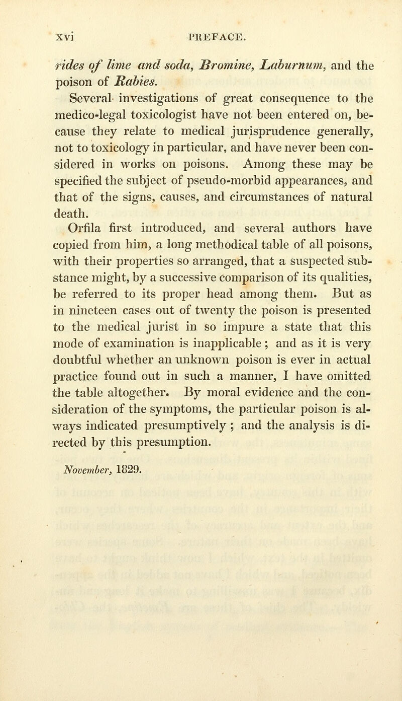 rides of lime and soda, Bromine, Laburnum, and the poison of Rabies. Several investigations of great consequence to the medico-legal toxicologist have not been entered on, be- cause they relate to medical jurisprudence generally, not to toxicology in particular, and have never been con- sidered in works on poisons. Among these may be specified the subject of pseudo-morbid appearances, and that of the signs, causes, and circumstances of natural death. Orfila first introduced, and several authors have copied from him, a long methodical table of all poisons, with their properties so arranged, that a suspected sub- stance might, by a successive comparison of its qualities, be referred to its proper head among them. But as in nineteen cases out of twenty the poison is presented to the medical jurist in so impure a state that this mode of examination is inapplicable ; and as it is very doubtful whether an unknown poison is ever in actual practice found out in such a manner, I have omitted the table altogether. By moral evidence and the con- sideration of the symptoms, the particular poison is al- ways indicated presumptively; and the analysis is di- rected by this presumption. November', 1829.