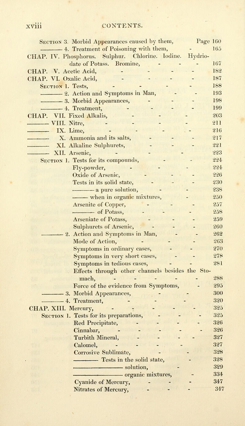 Section 3. Morbid Appearances caused by them, Page 160 4. Treatment of Poisoning with them, - 165 CHAP. IV. Phosphorus. Sulphur. Chlorine. Iodine. Hydrio- date of Potass. Bromine, - - - 167 CHAP. V. Acetic Acid, - - - - 182 CHAP. VI. Oxalic Acid, - - • - - 187 Section 1. Tests, - - - - 188 i 2. Action and Symptoms in Man, - - 193 3. Morbid Appearances, - - - 198 , 4. Treatment, - ... 199 CHAP. VII. Fixed Alkalis, 203 . VIII. Nitre, - - - - 211 IX. Lime, ... 216 X. Ammonia and its salts, - - - 217 , XL Alkaline Sulphurets, - - - 221 XII. Arsenic, - - - 223 Section 1. Tests for its compounds, - - 224 Fly-powder, - 224 Oxide of Arsenic, - - - 226 Tests in its solid state, - 230 i a pure solution, - - 238 ■ when in organic mixtures, - 250 Arsenite of Copper, - 257 . of Potass, - - 258 Arseniate of Potass, - - - 259 Sulphurets of Arsenic, - 260 i <— 2. Action and Symptoms in Man, - - 262 Mode of Action, - - - 263 Symptoms in ordinary cases, - - 270 Symptoms in very short cases, - - 278 Symptoms in tedious cases, - - 281 Effects through other channels besides the Sto- mach, ._.,-- 288 Force of the evidence from Symptoms, - 295 1- 3. Morbid Appearances, - - 300 , 4. Treatment, 320 CHAP. XIII. Mercury, ----- 325 Section 1. Tests for its preparations, - 325 Red Precipitate, - - 326 Cinnabar, - 326 Turbith Mineral, - - - - 327 Calomel, - 327 Corrosive Sublimate, - - 328 1 Tests in the solid state, - 328 . 1 solution, - 329 1— 1 organic mixtures, - 334 Cyanide of Mercury, - 347 Nitrates of Mercury, ... 347