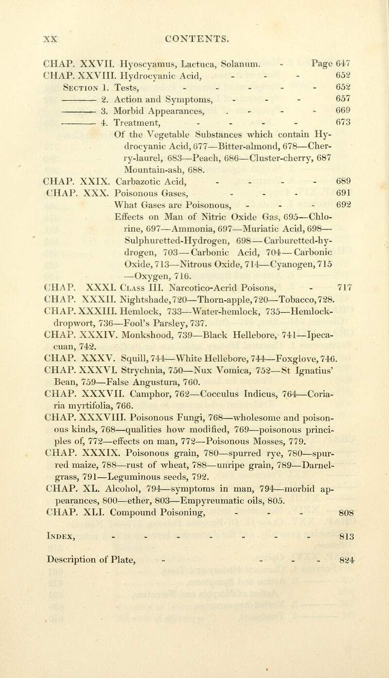 CHAP. XXVII. Hyoscyamus, Lactuca, Solanum. - Page 647 CHAP. XXVIII. Hydrocyanic Acid, - - 652 Section 1. Tests, - 652 2. Action and Symptoms, - 657 — 3. Morbid Appearances, . - - 669 . 4. Treatment, - - - - 673 Of the Vegetable Substances which contain Hy- drocyanic Acid, 677—Bitter-almond, 678—Cher- ry-laurel, 683—Peach, 686—Cluster-cherry, 687 Mountain-ash, 688. CHAP. XXIX. Carbazotic Acid, - - - - 689 CHAP. XXX. Poisonous Gases, - - - 691 What Gases are Poisonous, - 692 Effects on Man of Nitric Oxide Gas, 695—Chlo- rine, 697—Ammonia, 697—Muriatic Acid, 698— Sulphuretted-Hydrogen, 698—Carburetted-hy- drogen, 703—Carbonic Acid, 704—Carbonic Oxide, 713—Nitrous Oxide, 714—Cyanogen, 715 —Oxygen, 716. CHAP. XXXI. Class III. Narcotico-Acrid Poisons, - 717 CHAP. XXXII. Nightshade, 720—Thorn-apple,720—Tobacco,728. CHAP. XXXIII. Hemlock, 733—Water-hemlock, 735—Hemlock- dropwort, 736—Fool's Parsley, 737. CHAP. XXXIV. Monkshood, 739—Black Hellebore, 741—Ipeca- cuan, 742. CHAP. XXXV. Squill, 744—White Hellebore, 744—Foxglove, 746. CHAP. XXXVI. Strychnia, 750—Nux Vomica, 752—St Ignatius' Bean, 759—False Angustura, 760. CHAP. XXXVII. Camphor, 762—Cocculus Indicus, 764—Coria- ria myrtifolia, 766. CHAP. XXXVIII. Poisonous Fungi, 768—wholesome and poison- ous kinds, 768—qualities how modified, 769—poisonous princi- ples of, 772—effects on man, 772—Poisonous Mosses, 779. CHAP. XXXIX. Poisonous grain, 780—spurred rye, 780—spur- red maize, 788—rust of wheat, 788—unripe grain, 789—Darnel- grass, 791—Leguminous seeds, 792. CHAP. XL. Alcohol, 794—symptoms in man, 794—morbid ap- pearances, 800—ether, 803—Empyreumatic oils, 805. CHAP. XLI. Compound Poisoning, - 808 Index, .._..._ 813 Description of Plate, - - 824