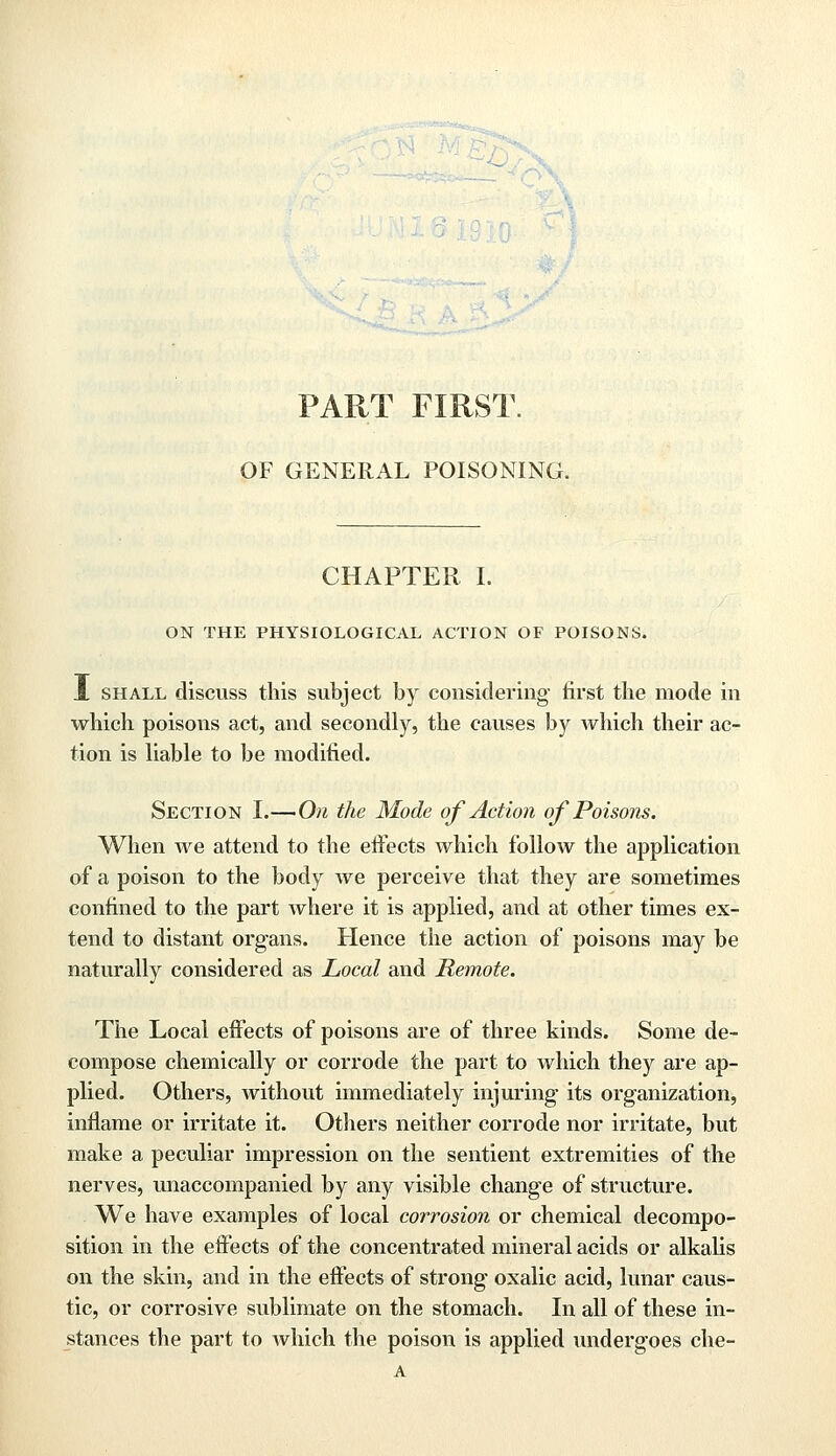 PART FIRST. OF GENERAL POISONING. CHAPTER I. ON THE PHYSIOLOGICAL ACTION OF POISONS. J. shall discuss this subject by considering first the mode in which poisons act, and secondly, the causes by which their ac- tion is liable to be modified. Section I.—On the Mode of Action of Poisons. When Ave attend to the effects which follow the application of a poison to the body we perceive that they are sometimes confined to the part where it is applied, and at other times ex- tend to distant organs. Hence the action of poisons may be naturally considered as Local and Remote. The Local effects of poisons are of three kinds. Some de- compose chemically or corrode the part to which they are ap- plied. Others, without immediately injuring- its organization, inflame or irritate it. Others neither corrode nor irritate, but make a peculiar impression on the sentient extremities of the nerves, unaccompanied by any visible change of structure. We have examples of local corrosion or chemical decompo- sition in the effects of the concentrated mineral acids or alkalis on the skin, and in the effects of strong oxalic acid, lunar caus- tic, or corrosive sublimate on the stomach. In all of these in- stances the part to which the poison is applied undergoes che- A