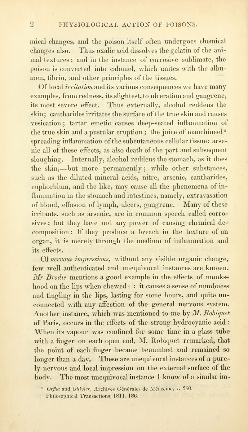 mical changes, and the poison itself often undergoes chemical changes also. Thus oxalic acid dissolves the gelatin of the ani- mal textures; and in the instance of corrosive sublimate, the poison is converted into calomel, which unites with the albu- men, fibrin, and other principles of the tissues. Of local irritation and its various consequences we have many examples, from redness, its slightest, to ulceration and gangrene, its most severe effect. Thus externally, alcohol reddens the skin; cantharides irritates the surface of the true skin and causes vesication; tartar emetic causes deep-seated inflammation of the true skin and a pustular eruption ; the juice of manchineel* spreading inflammation of the subcutaneous cellular tissue; arse- nic all of these effects, as also death of the part and subsequent sloughing. Internally, alcohol reddens the stomach, as it does the skin,—but more permanently; while other substances, such as the diluted mineral acids, nitre, arsenic, cantharides, euphorbium, and the like, may cause all the phenomena of in- flammation in the stomach and intestines, namely, extravasation of blood, effusion of lymph, ulcers, gangrene. Many of these irritants, such as arsenic, are in common speech called corro- sives ; but they have not any power of causing chemical de- composition : If they produce a breach in the texture of an organ, it is merely through the medium of inflammation and its effects. Of nervous impressions, without any visible organic change, few well authenticated and unequivocal instances are known. Mr Brodie. mentions a good example in the effects of monks- hood on the lips when chewed f : it causes a sense of nmnbness and tingling in the lips, lasting for some hours, and quite un- connected with any affection of the general nervous system. Another instance, which was mentioned to me by M. Robiquet of Paris, occurs in the effects of the strong hydrocyanic acid : When its vapour was confined for some time in a glass tube with a finger on each open end, M. Robiquet remarked, that the point of each finger became benumbed and remained so longer than a day. These are unequivocal instances of a pure- ly nervous and local impression on the external surface of the body. The most unequivocal instance I know of a similar im- * Orfila and Qttivier, Archives Generates de Medecine, x. 360. ■f Philosophical Transactions, 1811, 186.