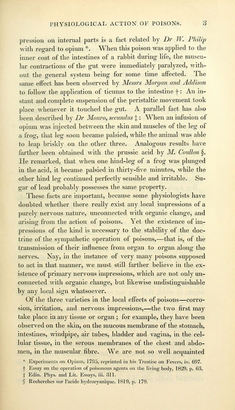 pression on internal parts is a fact related by Dr W. Philip with regard to opium *. When this poison was applied to the inner coat of the intestines of a rabbit during life, the muscu- lar contractions of the gut were immediately paralyzed, with- out the general system being for some time affected. The same effect has been observed by Messrs Morgan and Addison to follow the application of ticunas to the intestine f: An in- stant and complete suspension of the peristaltic movement took place whenever it touched the gut. A parallel fact has also been described by Dr Monro, secundus %: When an infusion of opium was injected between the skin and muscles of the leg of a frog, that leg soon became palsied, while the animal was able to leap briskly on the other three. Analogous results have farther been obtained with the prussic acid by M. Coullon §. He remarked, that when one hind-leg of a frog was plunged in the acid, it became palsied in thirty-five minutes, while the other hind leg continued perfectly sensible and irritable. Su- gar of lead probably possesses the same property. These facts are important, because some physiologists have doubted whether there really exist any local impressions of a purely nervous nature, unconnected with organic change, and arising from the action of poisons. Yet the existence of im- pressions of the kind is necessary to the stability of the doc- trine of the sympathetic operation of poisons,—that is, of the transmission of their influence from organ to organ along the nerves. Nay, in the instance of very many poisons supposed to act in that manner, we must still farther believe in the ex- istence of primary nervous impressions, which are not only un- connected with organic change, but likewise undistinguishable by any local sign whatsoever. Of the three varieties in the local effects of poisons—corro- sion, irritation, and nervous impressions,—the two first may take place in any tissue or organ; for example, they have been observed on the skin, on the mucous membrane of the stomach, intestines, windpipe, air tubes, bladder and vagina, in the cel- lular tissue, in the serous membranes of the chest and abdo- men, in the muscular fibre. We are not so well acquainted * Experiments on Opium, 1795, reprinted in his Treatise on Fevers, iv. 697. f Essay on the operation of poisonous agents on the living body, 1829, p. 63. | Edin. Phys. and Lit. Essays, iii. 311. § Reeherches sur l'acide hydrocyanique, 1819, p. 179.