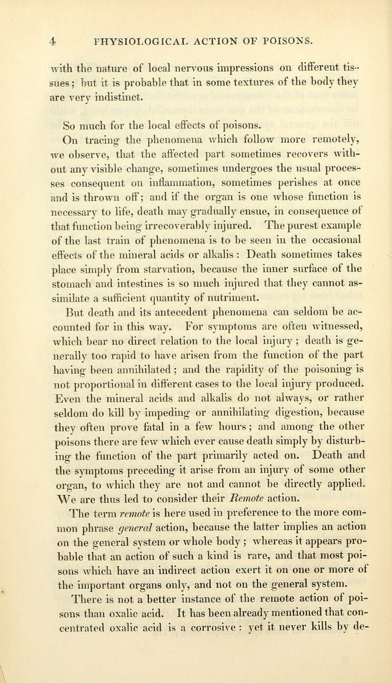 with the nature of local nervous impressions on different tis- sues ; but it is probable that in some textures of the body they are very indistinct. So much for the local effects of poisons. On tracing the phenomena which follow more remotely, we observe, that the affected part sometimes recovers with- out any visible change, sometimes undergoes the usual proces- ses consequent on inflammation, sometimes perishes at once and is thrown off; and if the organ is one whose function is necessary to life, death may gradually ensue, in consequence of that function being irrecoverably inj ured. The purest example of the last train of phenomena is to be seen in the occasional effects of the mineral acids or alkalis : Death sometimes takes place simply from starvation, because the inner surface of the stomach and intestines is so much injured that they cannot as- similate a sufficient quantity of nutriment. But death and its antecedent phenomena can seldom be ac- counted for in this way. For symptoms are often witnessed, which bear no direct relation to the local injury; death is ge- nerally too rapid to have arisen from the function of the part having been annihilated ; and the rapidity of the poisoning is not proportional in different cases to the local injury produced. Even the mineral acids and alkalis do not always, or rather seldom do kill by impeding or annihilating digestion, because they often prove fatal in a few hours; and among the other poisons there are few which ever cause death simply by disturb- ing the function of the part primarily acted on. Death and the symptoms preceding it arise from an injury of some other organ, to which they are not and cannot be directly applied. We are thus led to consider their Remote action. The term remote is here used in preference to the more com- mon phrase general action, because the latter implies an action on the general system or whole body; whereas it appears pro- bable that an action of such a kind is rare, and that most poi- sons which have an indirect action exert it on one or more of the important organs only, and not on the general system. There is not a better instance of the remote action of poi- sons than oxalic acid. It has been already mentioned that con- centrated oxalic acid is a corrosive : yet it never kills by de-